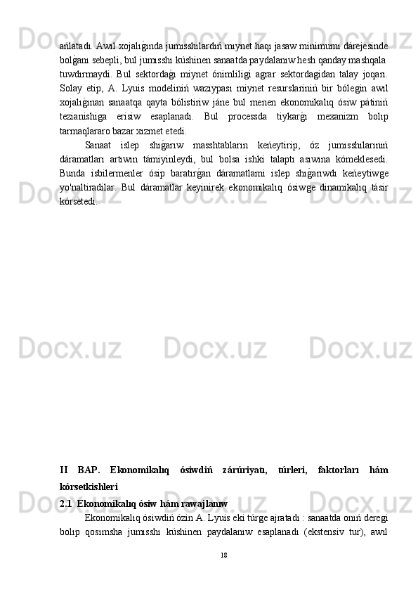 ańlatadı. Awıl xojalıǵ-ında jumısshılardıń mıynet haqı jasaw minimumı dárejesinde
bol	
ǵ-anı sebepli, bul jumısshı kúshinen sanaatda paydalanıw hesh qanday mashqala
tuwdırmaydi.   Bul   sektorda	
ǵ-ı   miynet   ónimlili	ǵi   a	ǵrar   sektorda	ǵidan   talay   joqarı.
Solay   etip,   A.   Lyuis   modeliniń   wazıypası   miynet   resurslariniń   bir   bóle	
ǵin   awıl
xojalı	
ǵ-ınan   sanaatqa   qayta   bólistiriw   jáne   bul   menen   ekonomikalıq   ósiw   pátiniń
tezianishi	
ǵa   erisiw   esaplanadı.   Bul   processda   tiykar	ǵ-ı   mexanizm   bolıp
tarmaqlararo bazar xızmet etedi.
Sanaat   islep   shı	
ǵ-arıw   masshtabların   keńeytirip,   óz   jumısshılarınıń
dáramatları   artıwın   támiyinleydi,   bul   bolsa   ishki   talaptı   asıwına   kómeklesedi.
Bunda   isbilermenler   ósip   baratır	
ǵ-an   dáramatlami   islep   shı	ǵ-arıwdı   keńeytiw	ǵe
yo'naltiradilar.   Bul   dáramatlar   keyinirek   ekonomikalıq   ósiw	
ǵe   dinamikalıq   tásir
kórsetedi.
II   BAP.   Ekonomikalıq   ósiwdiń   zárúriyatı,   túrleri,   faktorları   hám
kórsetkishleri
2.1  Ekonomikalıq ósiw hám rawajlanıw
Ekonomikalıq ósiwdiń ózin A. Lyuis eki túr	
ǵe ajratadı : sanaatda onıń dere	ǵi
bolıp   qosımsha   jumısshı   kúshinen   paydalanıw   esaplanadı   (ekstensiv   tur),   awıl
18 