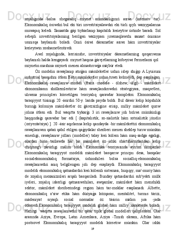 xojalıǵ-ında   bolsa   she	ǵaralıq   miynet   ońimdarlı	ǵ-ınıń   asıwı   (intensiv   tur).
Ekonomikalıq ósiwdiń bul eki túri investitsiyalawdıń eki túrli qıylı wazıypalarına
muwapıq   keledi.   Sanaatda  	
ǵáp   tiykarlanıp   kapitaldı   keńeytiw   ústinde   baradı.   Sol
sebepli   investitsiyalamin	
ǵ	  beril	ǵen   wazıypası   juwmaqlawshı   sanaat   ónimine
usınısqa   baylanıslı   boladı.   Onıń   ósiwi   dáramatlar   asıwı   hám   investitsiyalar
keńeyiwin xoshametlentiredi.
Awıl   xojalı	
ǵ-ında,   kerisinshe,   investitsiyalar   dáramatlamin	ǵ	  qısqarıwına
baylanıslı halda ken	
ǵayadi: mıynet haqına 	ǵ-árejetlamin	ǵ kóbeyiwi fermerlami qol
miynetin mashina miyneti menen almastırıw	
ǵ-a májbúr etedi.
Óz   modelin   rawajlanıp   atır	
ǵ-an   mámleketler   ushın   islep   shı	ǵ-ıp   A.Lyuisuni
industrial basqıshnı ótken Batıs mámleketler ushın tuwrı kelmeydi, dep esapla	
ǵ-an.
Ekonomikalıq   rawajlanıw   modeli   (frans.   modele   -   ólshew,   úl	
ǵi)   -   mámleket
ekonomikasın   shólkemlestiriw   hám   rawajlandırıwdıń   strate	
ǵiyası,   maqsetleri,
ulıwma   principlerı   kórsetil	
ǵen   teoriyalıq   qarawlar   kompleksi.   Ekonomikalıq
taraqiyyot  túsini	
ǵi  20 -ásirdiń 50-y. larida payda boldı. Bul  dáwir kelip kópshilik
burın	
ǵ-ı   koloniya   mámleketler   óz  	ǵ-árezsizli	ǵine   erisip,   milliy   mámleket   qurıw
jolına   ótken   edi.   Bul   waqıtta   tiykar	
ǵ-ı   3   iri   rawajlanıw   jolı   bolıwı   múmkinli	ǵi
haqqında	
ǵ-ı   qarawlar   bar   edi   [   (kapitalıstik,   so-sialistik   hám   sotsialistik   jónelis
(oriyentatsiya) ]. 20 -ásir aqırlarına kelip qandayda -bir mámlekettiń ekonomikalıq
rawajlanıwın qatań qabıl etil	
ǵen qa	ǵ-ıydalar sheńberi menen sheklep turıw múmkin
emesli	
ǵi,   rawajlanıw   jolları   (modeller)   talay   keń   kólem   hám   maq-sad	ǵa   e	ǵali	ǵi,
olardan   birin   tańlawda   hár   bir   mámleket   óz   ishki   shártsharoitlaridan   kelip
chiqmo	
ǵ'i   zárúrli	ǵi   málim   boldı.   Ekonomika   teoriyasında   ayırım   ilimpazlar
Ekonomikalıq   taraqiyyot   modeldi   mámleket   basqarıw   princpıı   desa,   basqalar
socialekonomikalıq   formatsiya,   úshinshileri   bolsa   sociallıq-ekonomikalıq
rawajlanıwdıń   anıq   bel	
ǵilen	ǵen   jolı   dep   esaplaydı.   Ekonomikalıq   taraqiyyot
modeldi ekonomikalıq qatnaslardıń keń kólemli sisteması, huqıqıy, ma'-muriy hám
de   xojalıq   mexanizmleri   arqalı   basqarıladı.   Bunday   qatnaslardıń   sub'yekti   múlk
iyeleri,   xojalıq   iskerli	
ǵi   qatnasıwshıları,   awqamlar,   mámleket   hám   menshikli
sektor,   mámleket   sheńberinde	
ǵi   re	ǵion   hám   tar-moklar   esaplanadı.   Álbette,
ekonomikaliq   o'siw   etika   hám   dúńya	
ǵ-a   kózqaras,   mentalitet,   turmıs   tárizi,
mádeniyat   sıyaqlı   social   normalar   óz   tásirin   málim   jıra   -jada
ótkeredi.Ekonomikalıq   taraqiyyot   modeldi  	
ǵlobal   hám   milliy   xarakterde   boladı.
Hazir	
ǵi     waqıtta   rawajlanıwdıń   bir   qatar   tipik  	ǵlobal   modelleri   qáliplesken.   Olar
arasında   Aziya,   Evropa,   Latın   Amerikası,   Aziya   -Tınısh   okeanı,   Afrika   hám
postsovet   Ekonomikalıq   taraqiyyot   modeldi   kórsetiw   múmkin.   Olar   ishki
19 