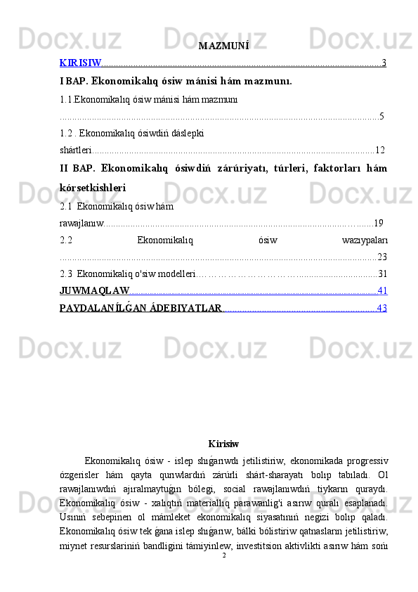 MAZMUNÍ
KIRISIW    ..................................................................................................................3   
I BAP.   Ekonomikalıq ósiw mánisi hám mazmunı.
1.1. Ekonomikalıq ósiw mánisi hám mazmunı
..................................................................................................................................5
1.2 .  Ekonomikalıq ósiwdiń dáslepki 
shártleri. ..................................................................................................................12
II   BAP.   Ekonomikalıq   ósiwdiń   zárúriyatı,   túrleri,   faktorları   hám
kórsetkishleri
2.1  Ekonomikalıq ósiw hám 
rawajlanıw. ..................................................................................................….......19
2.2   Ekonomikalıq   ósiw   wazıypaları
.................................................................................................................................23
2.3   Ekonomikaliq o'siw modelleri. ………………………….................................31
JUWMAQLAW                                                                                                                                               ........................................................................................................................................    41   
PAYDALANÍLǴ"AN ÁDEBIYATLAR    .   ..............................................................43   
Kirisiw
Ekonomikalıq   ósiw   -   islep   shı	
ǵ-arıwdı   jetilistiriw,   ekonomikada   pro	ǵressiv
óz	
ǵerisler   hám   qayta   qurıwlardıń   zárúrli   shárt-sharayatı   bolıp   tabıladı.   Ol
rawajlanıwdıń   ajıralmaytu	
ǵ-ın   bóle	ǵi,   social   rawajlanıwdıń   tiykarın   quraydı.
Ekonomikalıq   ósiw   -   xalıqtıń   materiallıq   parawanli	
ǵ'i   asırıw   quralı   esaplanadı.
Usınıń   sebepinen   ol   mámleket   ekonomikalıq   siyasatınıń   ne	
ǵizi   bolıp   qaladı.
Ekonomikalıq ósiw tek 	
ǵ-ana islep shı	ǵ-arıw, bálki bólistiriw qatnasların jetilistiriw,
miynet resurslariniń bandli	
ǵini  támiyinlew, investitsion  aktivlikti  asırıw hám  sońı
2 