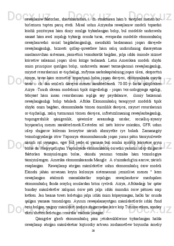 rawajlanıw faktorları, shártsharoitlari, i. ch. strukturası hám b. tárepleri menen bir-
birlerinen   tupten   parıq   etedi.   Mısal   ushın   Aziyasha   rawajlanıw   modeli   topardıń
kúshli   pozitsiyasi   hám   diniy   omilǵa   tiykarlan	ǵ-an   bolıp,   bul   modelde   undırıwshı
sanaat   hám   awıl   xojalı	
ǵ-ı   tiykar	ǵ-ı   orında   tursa,   evropasha   modelde   ekonomikalıq
rawajlanıwdıń   social   ba	
ǵ-darlan	ǵ-anlı	ǵ-ı,   menshikli   baslamanıń   joqarı   dárejede
rawajlan	
ǵ-anlı	ǵ-ı,   biznesti   qollap-quwatlaw   hám   salıq   undirishnin	ǵ  sharayatına
maslanuvchan sisteması, jámiettiiń texnokratik ba	
ǵ-darı, jalpı ishki  ónimde xizmet
kórsetiw   salasınıń   joqarı   úlesi   kóz	
ǵe   taslanadı.   Latın   Amerikası   modeli   shiyki
onim   principine   qurıl	
ǵ-an   bolıp,   undırıwshı   sanaat   tarmaqlarınıń   rawajlan	ǵ-anlı	ǵ-ı,
miynet resurslariniń or-tiqchali	
ǵi, xufyona narkokapitalnin	ǵ joqarı úlesi, eksporttıń
tómen, tavar hám xızmetler  importınıń bolsa joqarı dárejesi, ekonomikada mayda
tavar  i. ch. dıń sezilerli  dárejesi  menen  xarakterlenedi. 70-80-y. larda qáliplesken
Aziya   -Tınısh   okeanı   modeliniń   tipik   óz	
ǵesheli	ǵi   -   joqarı   tex-nolo	ǵiya	ǵa   e	ǵali	ǵi,
tábiyaat   hám   insan   resurslarınan   aqıl	
ǵ-a   say   paydalanıw,     ilimiy   bazasınıń
rawajlan	
ǵ-anlı	ǵ-ı   bolıp   tabıladı.   Afrika   Ekonomikalıq   taraqiyyot   modeldi   tipik
shiyki   onim   ba
ǵ-darı,   ekonomikada   tómen   ónimlilik   dárejesi,   miynet   resurslariniń
or-tiqchali	
ǵi,  xalıq   turmısınıń   tómen   dárejesi,   infratuzilmanin	ǵ  rawajlanba	ǵ-anlı	ǵ-ı,
tuqım	
ǵershilik   qáni	ǵesilik,   qáwimler   arasında	ǵ-ı   urıslar,   sociallıq-siyasiy
biyqararlıq   menen   xarakterlenedi.Kesteden   sol   zattı   kóriw   múmkin,   GFR   ushın
islep   shı	
ǵ-arıw   kólemin   keńeytiw   zárúrli   áhmiyetke   iye   boladı.   Zamana	ǵóy
texnolo	
ǵiyalar	ǵ-a ótiw Yaponiya ekonomikasında  joqarı  jumıs  pátin támiyinlewde
zárúrli   rol   uyna
ǵan,   e	ǵer   bul   jerde   ol   yamasa   bul   omilni   ajıratıp   kórsetiw   qıyın
bolsa da. Haqıyqatlıqtan Yaponiyada ekonomikalıq ósiwdiń yarımın islep shı	
ǵ-arıw
faktorları   támiyinlen	
ǵen   bolsa,   ekinshi   yarımın   texnika   hám   texnolo	ǵiya
támiyinlen	
ǵen. Amerika ekonomikasında Man	ǵle.  A o'nimdarli	ǵ'ini asırıw, zárúrli
esaplan	
ǵ-an.     Rawajlanıp   atır	ǵ-an   mámleketler   ushın   ekonomikalıq   ósiw   modeli
Ekinshi   jáhán   urıwınan   keyin   koloniya   sistemasınıń   jemiriliwi   menen   "   kem
rawajlan	
ǵ-an   atalmish   mamalakatlar   xojalı	ǵ-ın   rawajlandırıw   mashqalası
ekonomikalıq   fanda   oraylıq   orınlardan   bitini   iyeledi.   Aziya,   Afrikada	
ǵ-ı   bir   qatar
bunday   mámleketler   xalqınıń   ósiw   páti   jalpı   ishki   ónimdiń   ósiw   pátinen   asıp
ketken.   Jan   basına   tuwrı   keletu	
ǵ-ın   jalpı   ishki   ónim   kópayma	ǵan,   halki   bir   orında
qal	
ǵ-an   yamasa   tomenle	ǵen.   Ayırım   rawajalanayot	ǵan   mámleketlerde   ishki   fond
teris bol	
ǵ-an, ya	ǵ-nıy mámleket óndiris shı	ǵ-arıwdan kóre kóp Tutınıw etken, sonday
eken shetten keletu	
ǵ-ın resurslar esabına jasa	ǵ-an.
  Qáni	
ǵeler  	ǵ'arib   ekonomikalıq   páni   jetiskenliklerine   tiykarlan	ǵ-an   halda
rawajlanıp   atır	
ǵ-an   mámleketiar   kqtisodiy   artıwın   xoshametlew   boyınsha   ámeliy
20 