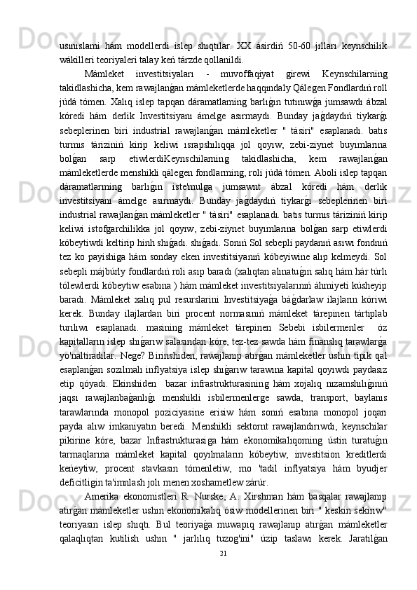 usınıslami   hám   modellerdi   islep   shıqtılar.   XX   ásirdiń   50-60   jılları   keynschilik
wákilleri teoriyaleri talay keń tárzde qollanildi.
  Mámleket   investitsiyaları   -   muvoffaqiyat  ǵirewi   Keynschilarnin	ǵ
takidlashicha, kem rawajlan	
ǵ-an mámleketlerde haqqındaly Qále	ǵen Fondlardıń roll
júdá   tómen.   Xalıq   islep   tapqan   dáramatlamin	
ǵ  barlı	ǵ-ın   tutınıw	ǵ-a   jumsawdı   ábzal
kóredi   hám   derlik   Investitsiyanı   ámel	
ǵe   asırmaydı.   Bunday   ja	ǵ-daydıń   tiykar	ǵ-ı
sebeplerinen   biri   industrial   rawajlan	
ǵ-an   mámleketler   "   tásiri"   esaplanadı.   batıs
turmıs   táriziniń   kirip   keliwi   ısrapshılıqqa   jol   qoyıw,   zebi-ziynet   buyımlarına
bol	
ǵ-an   sarp   etiwlerdiKeynschilarnin	ǵ	  takidlashicha,   kem   rawajlan	ǵ-an
mámleketlerde menshikli qále	
ǵen fondlarmin	ǵ, roli júdá tómen. Aboli islep tapqan
dáramatlarmin	
ǵ	  barlı	ǵ-ın   iste'mul	ǵa   jumsawnt   ábzal   kóredi   hám   derlik
investitsiyanı   ámel	
ǵe   asırmaydı.   Bunday   ja	ǵ-daydıń   tiykar	ǵ-ı   sebeplerinen   biri
industrial rawajlan	
ǵ-an mámleketler " tásiri" esaplanadı. batıs turmıs táriziniń kirip
keliwi   istof	
ǵarchilikka   jol   qoyıw,   zebi-ziynet   buyımlarına   bol	ǵ-an   sarp   etiwlerdi
kóbeytiwdi keltirip hinh shı	
ǵ-adı. shı	ǵ-adı. Sonıń Sol sebepli paydanıń asıwı fondnıń
tez   ko   payishi	
ǵa   hám   sonday   eken   investitsiyanıń   kóbeyiwine   alıp   kelmeydi.   Sol
sebepli májbúrly fondlardıń roli asıp baradı (xalıqtan alınatu	
ǵ-ın salıq hám hár túrlı
tólewlerdi kóbeytiw esabına ) hám mámleket investitsiyalarınıń áhmiyeti kúsheyip
baradı.   Mámleket   xalıq   pul   resurslarini   Investitsiya	
ǵ-a   bá	ǵ-darlaw   ilajların   kóriwi
kerek.   Bunday   ilajlardan   biri   procent   normasınıń   mámleket   tárepinen   tártiplab
turılıwı   esaplanadı.   masinin	
ǵ	  mámleket   tárepinen   Sebebi   isbilermenler     óz
kapitalların islep shı	
ǵ-arıw salasından kóre, tez-tez sawda hám finanslıq tarawlar	ǵ-a
yo'naltiradilar.   Ne	
ǵe?   Birinshiden,   rawajlanıp  atır	ǵ-an  mámleketler   ushın   tipik   qal
esaplan	
ǵ-an  sozılmalı  inflyatsiya islep  shı	ǵ-arıw tarawına kapital  qoyıwdı  paydasız
etip   qóyadı.   Ekinshiden     bazar   infrastrukturasinin	
ǵ  hám   xojalıq   nızamshılı	ǵ-ınıń
jaqsı   rawajlanba	
ǵ-anlı	ǵ-ı   menshikli   isbilermenler	ǵe   sawda,   transport,   baylanıs
tarawlarında   monopol   poziciyasine   erisiw   hám   sonıń   esabına   monopol   joqarı
payda   alıw   imkaniyatın   beredi.   Menshikli   sektornt   rawajlandırıwdı,   keynschilar
pikirine   kóre,   bazar   Infrastrukturasi	
ǵa   hám   ekonomikalıqomin	ǵ  ústin   turatu	ǵ-ın
tarmaqlarına   mámleket   kapital   qoyılmaların   kóbeytiw,   investitsion   kreditlerdi
keńeytiw,   procent   stavkasın   tómenletiw,   mo   'tadil   inflyatsiya   hám   byudjer
deficitli	
ǵin ta'imnlash jolı menen xoshametlew zárúr.
Amerika   ekonomistleri   R.   Nurske,   A.   Xirshman   hám   basqalar   rawajlanıp
atır	
ǵ-an mámleketler ushın ekonomikalıq ósiw modellerinen biri " keskin sekiriw"
teoriyasın   islep   shıqtı.   Bul   teoriya	
ǵ-a   muwapıq   rawajlanıp   atır	ǵ-an   mámleketler
qalaqlıqtan   kutilish   ushın   "   jarlılıq   tuzo	
ǵ'ini"   úzip   taslawı   kerek.   Jaratıl	ǵ-an
21 