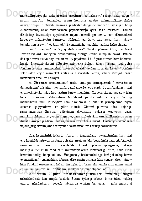 materiallıq baylıqlar xalıqtıń ósiwi tárepinen " eb taslanıwı" sebepli kelip shıǵ-ıs "
jarlılıq   tuzo	
ǵ'ini"   tómende	ǵi   rasam   kóriniste   ańlatıw   múmkin.Ekonomikalıq
ósiw	
ǵe   tosqınlıq   etiwshi   unamsız   ja	ǵ-daylar   dóń	ǵelek   kóriniste   jaylasqan   bolıp
ekonomikalıq   ósiw   faktorlarınan   paydalanıw	
ǵ-a   qarsı   tásir   kórsetedi.   Tómen
dárejede	
ǵi   investitsiya   qoyılmaları   miynet   ónimlili	ǵin   asırıw   hám   dáramatlami
kóbeytiw   imkaniyatın   bermeydi:   Xalıqtıń   tez   ósiwi   azıq   awqat   hám   tutınıw
tovarlarınıń artıwın " eb taslaydı". Ekonomikalıq turaqlılıq ja	
ǵ-dayı kelip shı	ǵ-adı.
Bul   "duzaqdan"   qanday   qutilish   kerek?   Nurske   pikirine   kóre,   mámleket
Investitsiyalardı   kóbeytiw   ekonomikalıq   ósiw	
ǵe   keskin   dúmpish   boladı.   Bunda
dáslepki investitsiya qoyılmaları milliy paydanıń 12-15 procentinen kem bolmawi
kerek.   Investitsiyalardıń   kóbeyiwi   miynetke   bol	
ǵ-an   talaptı   asıradı,   bul   bolsa
fondnıń ósiwine hám menshikli investitsiyalardıń jonlanishi	
ǵa alıp keledi. " Keskin
sekiriwden   keyin   mámleket   aralasıwı   qısqarilishi   kerek,   sebebi   stixiyali   bazar
mexanizmi ámel ete baslaydı.
  A.   Xirshman   ekonomikanıń   ústin   turatu	
ǵ-ın   tarmaqlarında   "   investitsion
dúmpishnin	
ǵ" zárúrli	ǵi tuwrısında bel	ǵilen	ǵenler etip ótedi. Bu	ǵ-an baylanıslı shet
el investitsiyalar  talay kóp járdem  beriwi múmkin,   Óz resurslarına súyeniw hám
bazar   mexanizmin   aktivlestiriw   Neoklassik   jónelis   wákilleri   keynschilamin	
ǵ
mámlekettiń   rolin   kúsheytiw   hám   ekonomikalıq   erkinlik   principlerine   ziyan
etkazish   qa	
ǵ-ıydaların   sın   pikir   bıdırdı.   Olardıń   pikirine   kóre,   xojalıqtı
rawajlandırıwda   Erisiwdi   qáleytu	
ǵ-ın   davlamin	ǵ	  tiykar	ǵ-ı   wazıypast   bazar
múmkinshiliklerin ro yyob	
ǵa shı	ǵ-arıw, bazar infrastrukturasini shólkemlestiriwden
ibarat.   Jámiyet   ja	
ǵ-daynı   birdan,   keskin   óz	ǵertira   almaydı.   Dástúriy   inszitatlarni
xojalıq júr	
ǵiziwdiń jańa sharayatlarına az-azdan maslastırıp barıw kerek.
E	
ǵer   keyinshelik   tiykar	ǵ-ı   itibardı   iri   kárxanalami   rawajantirish	ǵa   hám   shet
elly kapitaldı tartıw	
ǵ-a qarat	ǵ-an bolsalar, neoklassiklar bolsa kishi hám orta biznesti
rawajlandırıwdı   zárúr   dep   esapladılar.   Olardıń   pikrine   qara	
ǵ-anda,   tiykar	ǵ-ı
mashqala   menshikli   fond   hám   investitsiyalardıń   etiwmasli	
ǵi   emes,   bálki   ishki
bazardıń   torli	
ǵi   bolıp   tabıladı.   Haqqındaly   baslamashılıqqa   keń   jol   ashıp   beriw
ekonomikanıń  jonlanishi	
ǵa,   tabısıar   dárejesiniń   asıwına   hám   sonday   eken   tutınıw
hám Fondnıń ósiwine alıp keledi. Eń tiykar	
ǵ-ısı bazar ekonomikasınıń normal ámel
etiwin támiyinleytu	
ǵ-ın institutlami shólkemlestiriw bolıp tabıladı.
XX   ásirdiń   70-jılları   neoklassiklamin	
ǵ	  usınısları   rawajlanıp   atır	ǵ-an
mámleketlerde   keń   tarqala   basladı.   Bunıń   tiykar	
ǵ-ı   sebebi,   birinshiden,   xojalıq
ómirin   erkinladitirish   sebepli   tabıslar	
ǵ-a   erisken   bir   qatar   "   jańa   industrial
22 