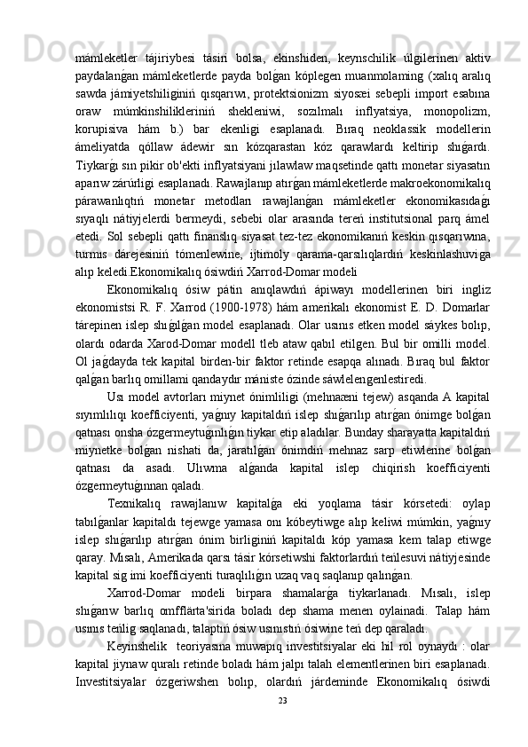 mámleketler   tájiriybesi   tásiri   bolsa,   ekinshiden,   keynschilik   úlǵilerinen   aktiv
paydalan	
ǵ-an   mámleketlerde   payda   bol	ǵ-an   kóple	ǵen   muanmolamin	ǵ  (xalıq   aralıq
sawda   jámiyetshili	
ǵiniń   qısqarıwı,   protektsionizm   siyosæi   sebepli   import   esabına
oraw   múmkinshilikleriniń   shekleniwi,   sozılmalı   inflyatsiya,   monopolizm,
korupisiva   hám   b.)   bar   ekenli	
ǵi   esaplanadı.   Bıraq   neoklassik   modellerin
ámeliyatda   qóllaw   ádewir   sın   kózqarastan   kóz   qarawlardı   keltirip   shı	
ǵ-ardı.
Tiykar	
ǵ-ı sın pikir ob'ekti inflyatsiyani jılawlaw maqsetinde qattı monetar siyasatın
aparıw zárúrli	
ǵi esaplanadı. Rawajlanıp atır	ǵ-an mámleketlerde makroekonomikalıq
párawanlıqtıń   monetar   metodları   rawajlan
ǵ-an   mámleketler   ekonomikasıda	ǵ-ı
sıyaqlı   nátiyjelerdi   bermeydi,   sebebi   olar   arasında   tereń   institutsional   parq   ámel
etedi. Sol  sebepli  qattı finanslıq siyasat  tez-tez ekonomikanıń keskin qısqarıwına,
turmıs   dárejesiniń   tómenlewine,   ijtimoly   qarama-qarsılıqlardıń   keskinlashuvi
ǵa
alıp keledi.Ekonomikalıq ósiwdiń Xarrod-Domar modeli
Ekonomikalıq   ósiw   pátin   anıqlawdıń   ápiwayı   modellerinen   biri   in	
ǵliz
ekonomistsi   R.   F.   Xarrod   (1900-1978)   hám   amerikalı   ekonomist   E.   D.   Domarlar
tárepinen islep shı	
ǵ-ılǵ-an model esaplanadı. Olar usınıs etken model sáykes bolıp,
olardı   odarda Xarod-Domar   modell  tleb  ataw  qabıl  etil	
ǵen.  Bul   bir   omilli   model.
Ol   ja	
ǵ-dayda   tek   kapital   birden-bir   faktor   retinde   esapqa   alınadı.   Bıraq   bul   faktor
qal	
ǵ-an barlıq omillami qandaydır mániste ózinde sáwlelen	ǵenlestiredi.
Usı   model   avtorları   miynet   ónimlili	
ǵi   (mehnaæni   tejew)   asqanda   A  kapital
sıyımlılıqı   koefficiyenti,   ya	
ǵ-nıy   kapitaldıń   islep   shı	ǵ-arılıp   atır	ǵ-an   ónim	ǵe   bol	ǵ-an
qatnası onsha óz	
ǵermeytu	ǵ-ınlı	ǵ-ın tiykar etip aladılar. Bunday sharayatta kapitaldıń
miynetke   bol	
ǵ-an   nishati   da,   jaratıl	ǵ-an   ónimdiń   mehnaz   sarp   etiwlerine   bol	ǵ-an
qatnası   da   asadı.   Ulıwma   al	
ǵ-anda   kapital   islep   chiqirish   koefficiyenti
óz	
ǵermeytu	ǵ-ınnan qaladı.
Texnikalıq   rawajlanıw   kapital	
ǵ-a   eki   yoqlama   tásir   kórsetedi:   oylap
tabıl	
ǵ-anlar   kapitaldı   tejew	ǵe   yamasa   onı   kóbeytiw	ǵe   alıp   keliwi   múmkin,   ya	ǵ-nıy
islep   shı	
ǵ-arılıp   atır	ǵ-an   ónim   birli	ǵiniń   kapitaldı   kóp   yamasa   kem   talap   etiw	ǵe
qaray. Mısalı, Amerikada qarsı tásir kórsetiwshi faktorlardıń teńlesuvi nátiyjesinde
kapital si	
ǵ imi koefficiyenti turaqlılı	ǵ-ın uzaq vaq saqlanıp qalın	ǵ-an.
Xarrod-Domar   modeli   birpara   shamalar	
ǵ-a   tiykarlanadı.   Mısalı,   islep
shı	
ǵ-arıw   barlıq   omfflärta'sirida   boladı   dep   shama   menen   oylainadi.   Talap   hám
usınıs teńli	
ǵ saqlanadı, talaptıń ósiw usınıstıń ósiwine teń dep qaraladı.
Keyinshelik     teoriyasına   muwapıq   investitsiyalar   eki   hil   rol   oynaydı   :   olar
kapital jiynaw quralı retinde boladı hám jalpı talah elementlerinen biri esaplanadı.
Investitsiyalar   óz	
ǵeriwshen   bolıp,   olardıń   járdeminde   Ekonomikalıq   ósiwdi
23 