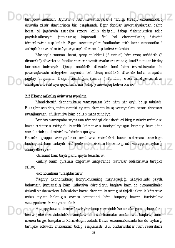 tártiplew   múmkin.   Jiynaw   5   hám   investitsiyalar   I   teńliǵi   turaqlı   ekonomikalıq
ósiwdiń   zárúr   shártlerinen   biri   esaplanadı.   E	
ǵer   fondlar   investisiyalardan   oshto
kersa   ol   ja	
ǵ-dayda   artıqsha   rezerv   kelip   shı	ǵ-adı,   ásbap   úskenelerden   tolıq
paydalanilmaydi,   jumıssızlıq   kópayadi.   Bul   hal   ekonomikalıq   ósiwdiń
tómenlewine   alıp   keledi.   E	
ǵer   investitsiyalar   fondlardan   artıh   ketsa   ekonomika   "
zo'riqib ketiwi hám inflyatsiya aqıbetlerine alıp keliwi múmkin.
Mashqala   sonnan   ibarat,   qısqa   múddetli   ("   statik")   hám   uzaq   múddetli   ("
dinamik") dáwirlerde fondlar menen investitsiyalar arasında	
ǵ-ı koefficientler birdey
kóriniste   bolmaydı.   Qısqa   múddetli   dáwirde   fond   hám   investitsiyalar   óz
juwmaqlawshı   nátiyjeleri   boyınsha   teń.   Uzaq   múddetli   dáwirde   bolsa   basqasha
ja	
ǵ-day   baqlanadı.   Bú	ǵin   ajıratıl	ǵ-an   (usınıs   )   fondlar,   erteń   ámel	ǵe   asırılıwı
arnal	
ǵ-an investitsiya qoyılmalarına (talap ) muwapıq keliwi kerek.
2.2  Ekonomikalıq ósiw wazıypaları
Mámlekettiń   ekonomikalıq   wazıypaları   kóp   hám   hár   qıylı   bolıp   tabıladı.
Bular,birinshiden,   mámlekettiń   ayırım   ekonomikalıq   wazıypaları   bazar   sisteması
rawajlanıwın jeńillestiriw hám qollap maqsetine iye.
Bunday wazıypalar taypasına tómende	
ǵi eki iskerlikti kir	ǵiziwimiz múmkin:
bazar   sisteması   nátiyjeli   iskerlik   kórsetiwin   támiyinleytu	
ǵ-ın   huqıqıy   baza   jáne
social ortalıqtı támiyinlew básekin qor	
ǵ-aw. 
Ekinshi  	
ǵruppa   wazıypaların   orınlawda   mámleket   bazar   sisteması   iskerli	ǵin
kúshaytadı hám turlaydi. Bul jerde mámlekettiń tómende	
ǵi ush wazıypası tiykar	ǵ-ı
áhmiyetke iye.
-dáramat hám baylıqlami qayta bólistiriw;
-milliy   ónim   quramın   óz	
ǵertiw   maqsetinde   resurslar   bólistiriwin   tártipke
salıw;
-ekonomikanı turaqlılastırıw,
Ya	
ǵ-nıy   ekonomikalıq   konyukturanin	ǵ	  mayısqaqlı	ǵ-ı   nátiyjesinde   payda
bolatu	
ǵ-ın   jumıssızlıq   hám   inflatsiya   dárejelerin   baqlaw   hám   de   ekonomikalıq
ósiwdi xoshametlew. Mámleket bazar ekonomikasınm	
ǵ nátiyjeli iskerlik kórsetiwi
ushın   tiykar   bolatu	
ǵ-ın   ayırım   xızmetleri   hám   huqıqıy   bazanı   támiyinlew
wazıypaların óz moynına aladı.
Huqıqıy bazanı támiyinlew tiykarlanıp menshikli kárxanalar	
ǵ-a xaq-huqıqlar 
beriw,  jeke menshikchilikni  anıqlaw hám  shártnamalar  orınlanıwın baqlaw, sonıń
menen bir	
ǵe, basqalarda kórinetu	ǵ-ın boladı. Bazar ekonomikasında báseki tiykar	ǵ-ı
tártipke   soluvchi   mexanizm   bolıp   esaplanadı.   Bul   óndiriwshiler   hám   resurslami
24 