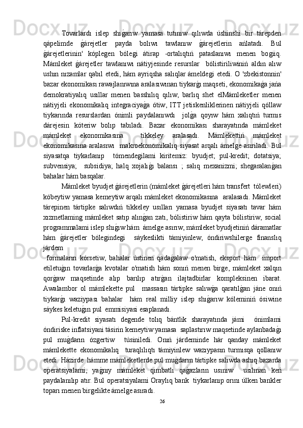 Tovarlardı   islep   shıǵ-arıw   yamasa   tutınıw   qılıwda   úshinshi   bir   tárepden
qápelimde  	
ǵ-árejetler   payda   bolıwı   tawlanıw  	ǵ-árejetlerin   ańlatadı.   Bul
ǵ	
-árejetlerinin'   kóple	ǵen   bóle	ǵi   átirap   -ortalıqtıń   pataslanıwı   menen   bo	ǵiiq.
Mámleket  	
ǵ-árejetler   tawlanıwı   nátiyjesinde   resurslar     bólistiriliwiniń   aldın   alıw
ushın nızamlar  qabıl  etedi, hám  ayriqsha salıqlar ámelde	
ǵi  etedi. O 'zbekistonnin'
bazar ekonomikası rawajlanıwına aralasıwınan tiykar	
ǵ-ı maqseti, ekonomika	ǵ-a jańa
demokratiyalıq   usıllar   menen   basshılıq   qılıw,   barlıq   shet   elMámleketler   menen
nátiyjeli   ekonomikalıq   inte	
ǵraciya	ǵ-a   ótiw,   ITT   jetiskenliklerinen   nátiyjeli   qóllaw
tiykarında   resurslardan   ónimli   paydalanıwdı     jol	
ǵ-a   qoyıw   hám   xalıqtıń   turmıs
dárejesin   kóteriw   bolıp   tabıladı.   Bazar   ekonomikası   sharayatında   mámleket
mámleket   ekonomikasına     tikkeley   aralasadı.   Mámlekettiń   mámleket
ekonomikasına   aralasıwı     makroekonomikalıq   siyasat   arqalı   ámel	
ǵe  asıriladı.   Bul
siyasatqa   tiykarlanıp     tómende	
ǵilami   kiritemiz:   byudjet;   pul-kredit;   dotatsiya;
subvensiya;     subsidiya;   halq   xojalı	
ǵ-ı   balansı   ;   salıq   mexanizmi;   she	ǵaralan	ǵ-an
bahalar hám basqalar.
  Mámleket byudjet 	
ǵ-árejetlerin (mámleket 	ǵ-árejetleri hám transfert  tólewleri)
kóbeytiw yamasa kemeytiw arqalı mámleket ekonomikasına   aralasadı. Mámleket
tárepinen   tártipke   salıwdıń   tikkeley   usılları   yamasa   byudjet   siyasatı   tavar   hám
xızmetlamin	
ǵ  mámleket   satıp   alın	ǵ-an   zatı,   bólistiriw   hám   qayta   bólistiriw,   social
pro	
ǵrammalami islep shı	ǵ-ıw hám  ámel	ǵe asırıw, mámleket byudjetiniń dáramatlar
hám  	
ǵ-árejetler   bóle	ǵinde	ǵi     sáykeslikti   támiyinlew,   óndiriwshiler	ǵe   finanslıq
járdem 
  formaların   kórsetiw,   bahalar   ústinen   qada	
ǵ-alaw   o'matish,   eksport   hám     import
etiletu	
ǵ-ın   tovarlar	ǵ-a   kvotalar   o'matish   hám   sonıń   menen   bir	ǵe,   mámleket   xalqın
qor	
ǵ-aw   maqsetinde   alıp   barılıp   atır	ǵ-an   ilajtadbirlar   kompleksinen   ibarat.
Awalambor   ol   mámlekette   pul     massasın   tártipke   salıw	
ǵ-a   qaratıl	ǵ-an   jáne   onıń
tiykar	
ǵ-ı   waziypası   bahalar     hám   real   milliy   islep   shı	ǵ-arıw   kóleminiń   ósiwine
sáykes keletu	
ǵ-ın pul  emmisiyasi esaplanadı.
Pul-kredit   siyasatı   de	
ǵende   tolıq   bántlik   sharayatında   jámi     ónimlami
óndiriske inflatsiyani tásirin kemeytiw yamasa  saplastırıw maqsetinde aylanbada	
ǵ-ı
pul   mu	
ǵ-darın   óz	ǵertiw     túsiniledi.   Onıń   járdeminde   hár   qanday   mámleket
mámlekette   ekonomikalıq     turaqlılıqtı   támiyinlew   wazıypasın   turmısqa   qollanıw
etedi. Házirde  hámme mámleketlerde pul mu	
ǵ-darın tártipke salıwda ashıq bazarda
operatsiyalami,   ya	
ǵ-nıy   mámleket   qımbatlı   qa	ǵ-azların   usınıw     usılınan   keń
paydalanılıp atır. Bul operatsiyalami Oraylıq bank   tiykarlanıp orını úlken bankler
toparı menen bir	
ǵelikte ámel	ǵe asıradı.
26 