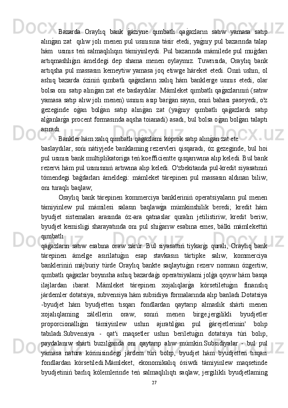 Bazarda   Oraylıq   bank  ǵ-áziyne   qımbatlı   qa	ǵ-azların   satıw   yamasa   satıp
alın	
ǵ-an  zat    qılıw  jolı   menen  pul   usınısına   tásir   etedi,  ya	ǵ-nıy  pul  bazarında  talap
hám     usınıs   teń   salmaqlılıqın   támiyinleydi.   Pul   bazarında   mámilede   pul   mu	
ǵ-darı
artıqmashlı	
ǵ-ın   ámelde	ǵi   dep   shama   menen   oylaymız.   Tuwrısıda,   Oraylıq   bank
artıqsha   pul   massasın   kemeytiw   yamasa   joq   etiw	
ǵe   háreket   etedi.   Onıń   ushın,   ol
ashıq   bazarda   óziniń   qımbatlı   qa	
ǵ-azların   xalıq   hám   bankler	ǵe   usınıs   etedi,   olar
bolsa onı  satıp alın	
ǵ-an zat  ete baslaydılar. Mámleket  qımbatlı  qa	ǵ-azlarınıń (satıw
yamasa satıp alıw jolı menen) usınısı asıp bar	
ǵ-an sayın, onıń bahası paseyedi, o'z
ǵ	
eze	ǵinde   o	ǵ-an   bol	ǵ-an   satıp   alın	ǵ-an   zat   (ya	ǵ-nıy   qımbatlı   qa	ǵ-azlardı   satıp
al	
ǵ-anlar	ǵ-a procent formasında aqsha toianadi) asadı, bul bolsa o	ǵ-an bol	ǵ-an talaptı
asıradı.
Bankler hám xalıq qımbatlı qa	
ǵ-azlami kóprok satıp alın	ǵ-an zat ete 
baslaydılar, sońı  nátiyjede  banklamin	
ǵ rezervleri  qisqaradı, óz  	ǵeze	ǵinde, bul  hoi
pul usınısı bank multiplikatori	
ǵa teń koefficientte qısqarıwına alıp keledi. Bul bank
rezervi hám pul usınısınıń artıwına alıp keledi. O'zbekitanda pul-kredit siyasatınıń
tómende	
ǵi   ba	ǵ-darları   ámelde	ǵi:   mámleket   tárepinen   pul   massasın   aldınan   biliw,
onı turaqlı baqlaw;
Oraylıq   bank   tárepinen   kommerciya   bankleriniń   operatsiyaların   pul   menen
támiyinlew   pul   mámilesi   salasın   baqlaw	
ǵ-a   múmkinshilik   beredi;   kredit   hám
byudjet   sistemaları   arasında   óz-ara   qatnaslar   quralın   jetilistiriw,   kredit   beriw,
byudjet   kemisli	
ǵi   sharayatında   onı   pul   shı	ǵ-arıw   esabına   emes,   bálki   mámlekettiń
qımbatlı 
qa	
ǵ-azların   satıw   esabına   oraw   zárúr.   Bul   siyasattiń   tiykar	ǵ-ı   quralı,   Oraylıq   bank
tárepinen   ámel	
ǵe   asırilatu	ǵ-ın   esap   stavkasın   tártipke   salıw,   kommerciya
bankleriniń   májburiy   túrde   Oraylıq   bankte   saqlaytu	
ǵ-ın   rezerv   normaın   óz	ǵertiw,
qımbatlı qa	
ǵ-azlar boyınsha ashıq bazarda	ǵ-ı operatsiyalami jol	ǵ-a qoyıw hám basqa
ilajlardan   ibarat.   Mámleket   tárepinen   xojalıqlar	
ǵ-a   kórsetiletu	ǵ-ın   finanslıq
járdemler dotatsiya, subvensiya hám subsidiya formalarında alıp barıladı.Dotatsiya
-byudjet   hám   byudjetten   tısqarı   fondlardan   qaytarıp   almaslik   shárti   menen
xojalıqlamin	
ǵ	  zálellerin   oraw,   sonıń   menen   bir	ǵe,jer	ǵilikli   byudjetler
proporcionallı	
ǵ-ın   támiyinlew   ushın   ajıratıl	ǵ-an   pul  	ǵ-árejetlerinin'   bolıp
tabıladı.Subvensiya   -   qat'i   maqsetler   ushın   beriletu	
ǵ-ın   dotatsiya   túri   bolıp,
paydalanıw   shárti   buzıl	
ǵ-anda   onı   qaytarıp   alıw   múmkin.Subsidiyalar   -   bul   pul
yamasa   natura   kórinisinde	
ǵi   járdem   túri   bolıp,   byudjet   hám   byudjetten   tısqarı
fondlardan   kórsetiledi.Mámleket,   ekonomikalıq   ósiwdi   támiyinlew   maqsetinde
byudjetiniń   barlıq   kólemlerinde   teń   salmaqlılıqtı   saqlaw,   jer	
ǵilikli   byudjetlamin	ǵ
27 