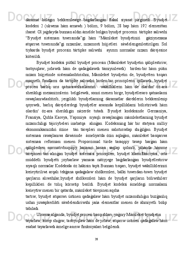 dáramat   bóleǵin   bekkemlew	ǵe   ba	ǵ-darlan	ǵ-an   fiskal   siyasat   júr	ǵizedi.   Byudjet
kodeksi   2   (ulıwma   hám   arnawlı   )   bólim,   9   bólim,   28   bap   hám   192   elementtan
ibarat. Ol ja	
ǵ-dayda bunnan aldın ámelde bol	ǵ-an byudjet procesin  tártipke saliwshi
“Byudjet   sisteması   tuwrısında”	
ǵi   hám   “Mámleket   byudjetiniń    	ǵáziynexana
atqarıwı   tuwrısında”	
ǵi   nızamlar,   nızamosti   hújjetleri     sáwlelen	ǵenlestiril	ǵen.   Sol
tiykarda   byudjet   procesin   tártipke   saliwshi     ayırım   normalar   nızam   dárejesine
kóterildi.
Byudjet  kodeksi  pútkil  byudjet  procesin  (Mámleket  byudjetin qáliplestiriw,
tastıyıqlaw,   jırlawdı   hám   de   qada	
ǵ-alawdı   támiyinlewdi)     birden-bir   hám   pútin
nızam   hújjetinde   sistemalashtirishni,   Mámleket   byudjetin   de,   byudjetten   tısqarı
maqsetli   fondlami   da   tártipke   salıwdıń   birden-bir   principlerin   qóllawdı,   byudjet
procesi   barlıq   urıs   qatnasıwshısılarınıń     wákilliklerin   hám   de   olardin'   óz-ara
sherikli	
ǵi mexanizmlerin  bel	ǵilewdi, sonıń menen bir	ǵe, byudjetleraro qatnaslami
rawajlanıwlashtirib,   jer	
ǵilikli   byudjetlamin	ǵ  dáramatlar   dáreklerin   bekkemlenip
qoyıwdı,   barlıq   dárejelerde	
ǵi   byudjetler   arasında   kepilliklami   bólistiriwdi   hám
olardin'   óz-ara   sherikli	
ǵin   názerde   tutadı.   Byudjet   kodeksinde   Germaniya,
Fransiya,   Qubla   Kareya,   Yaponiya     sıyaqlı   rawajlan	
ǵ-an   mámleketlamin	ǵ  byudjet
nızamchili	
ǵi   tájiriybeleri   inabatqa     alın	ǵ-an.   Kodeksnin	ǵ  hár   bir   statyası   milliy
ekonomikamızdıń   ózine     tán   tárepleri   menen   salıstırıwlap   shı	
ǵ-ılǵ-an.   Byudjet
sisteması   rawajlanıwı   dáwirinde     ámeliyatda   ózin   aqla	
ǵ-an,   mámleket   basqarıwı
sisteması   reforması   menen   Proporcional   túrde   taraqqiy   tawıp   bar	
ǵ-an   hám
qáliplesken   normativhuquqiy   bazanıń   hasası   saqlap   qolinib,   jáhánda   hámme
tarepinen   tan   alın	
ǵ-an   byudjet   sisteması   principlerı,   byudjet   klassifikaciyası,   orta
múddetli   byudjetti   joybarlaw   yamasa   nátiyje	
ǵe   ba	ǵ-darlan	ǵ-an   byudjetlestiriw
sıyaqlı normalar Kodeksda óz hákisin taptı.Bunnan tısqarı, byudjet wákillikleriniń
keńeytiriliwi   arqalı   tek	
ǵ-ana   qada	ǵ-alaw   shólkemleri,   bálki   tuwrıdan-tuwrı   byudjet
qarjların   alıwshılar,byudjet   shólkemleri   hám   de   byudjet   qarjların   bóliwshilerr
kepillikleri   de   tolıq   kórsetip   berildi.   Byudjet   kodeksi   ámelde	
ǵi   normalami
keńeytiw menen bir qatarda, mámleket tárepinen aqsha 
tartıw,   byudjet   atqarıwı   ústinen   qada	
ǵ-alaw   hám   byudjet   nızamshılı	ǵ-ın   buz	ǵ-anlıq
ushın   juwapkerlikti   sáwlelendiriwshi   jańa   elementlar   menen   de   áhmiyetli   bolıp
tabıladı.
Ulıwma al	
ǵ-anda, byudjet procesi basqıshları, ya	ǵ-nıy Mámleket byudjetin 
tayarlaw, kórip shı	
ǵ-ıw, tastıyıqlaw hám de jırlaw, atqarıw ústinen qada	ǵ-alaw hám
esabat tayarlawdı ámel	
ǵe asırıw fimksiyalari bel	ǵilendi.
28 