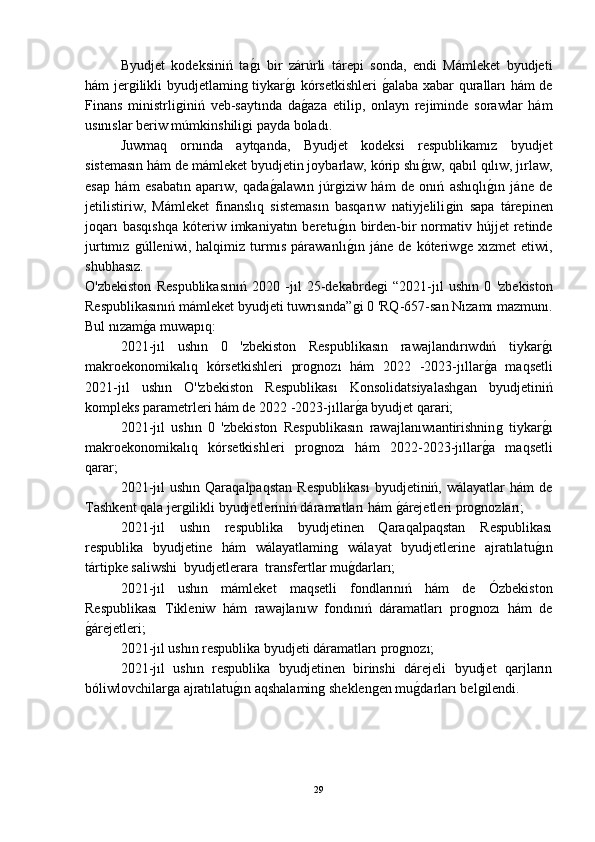 Byudjet   kodeksiniń   taǵ-ı   bir   zárúrli   tárepi   sonda,   endi   Mámleket   byudjeti
hám jer	
ǵilikli byudjetlamin	ǵ tiykar	ǵ-ı kórsetkishleri  	ǵ-alaba xabar quralları hám de
Finans   ministrli	
ǵiniń   veb-saytında   da	ǵ-aza   etilip,   onlayn   rejiminde   sorawlar   hám
usınıslar beriw múmkinshili	
ǵi payda boladı.
Juwmaq   ornında   aytqanda,   Byudjet   kodeksi   respublikamız   byudjet
sistemasın hám de mámleket byudjetin joybarlaw, kórip shı	
ǵ-ıw, qabıl qılıw, jırlaw,
esap   hám   esabatın   aparıw,   qada	
ǵ-alawın   júr	ǵiziw   hám   de   onıń   ashıqlı	ǵ-ın   jáne   de
jetilistiriw,   Mámleket   finanslıq   sistemasın   basqarıw   natiyjelili	
ǵin   sapa   tárepinen
joqarı  basqıshqa   kóteriw  imkaniyatın  beretu	
ǵ-ın  birden-bir   normativ  hújjet  retinde
jurtımız  	
ǵúlleniwi,   halqimiz   turmıs   párawanlı	ǵ-ın   jáne   de   kóteriw	ǵe   xızmet   etiwi,
shubhasız.
O'zbekiston   Respublikasınıń   2020   -jıl   25-dekabrde	
ǵi   “2021-jıl   ushın   0   'zbekiston
Respublikasınıń mámleket byudjeti tuwrısında”	
ǵi 0 'RQ-657-san Nızamı mazmunı.
Bul nızam	
ǵ-a muwapıq:
2021-jıl   ushın   0   'zbekiston   Respublikasın   rawajlandırıwdıń   tiykar	
ǵ-ı
makroekonomikalıq   kórsetkishleri   pro	
ǵnozı   hám   2022   -2023-jıllar	ǵ-a   maqsetli
2021-jıl   ushın   O''zbekiston   Respublikası   Konsolidatsiyalash	
ǵan   byudjetiniń
kompleks parametrleri hám de 2022 -2023-jıllar	
ǵ-a byudjet qarari;
2021-jıl   ushın   0   'zbekiston   Respublikasın   rawajlanıwıantirishnin	
ǵ  tiykar	ǵ-ı
makroekonomikalıq   kórsetkishleri   pro	
ǵnozı   hám   2022-2023-jıllar	ǵ-a   maqsetli
qarar;
2021-jıl   ushın   Qaraqalpaqstan   Respublikası   byudjetiniń,  wálayatlar   hám   de
Tashkent qala jer	
ǵilikli byudjetleriniń dáramatları hám 	ǵ-árejetleri pro	ǵnozları;
2021-jıl   ushın   respublika   byudjetinen   Qaraqalpaqstan   Respublikası
respublika   byudjetine   hám   wálayatlamin	
ǵ	  wálayat   byudjetlerine   ajratılatu	ǵ-ın
tártipke saliwshi  byudjetlerara  transfertlar mu	
ǵ-darları;
2021-jıl   ushın   mámleket   maqsetli   fondlarınıń   hám   de   Ózbekiston
Respublikası   Tikleniw   hám   rawajlanıw   fondınıń   dáramatları   pro	
ǵnozı   hám   de
ǵ	
-árejetleri;
2021-jıl ushın respublika byudjeti dáramatları pro	
ǵnozı;
2021-jıl   ushın   respublika   byudjetinen   birinshi   dárejeli   byudjet   qarjların
bóliwlovchilar	
ǵa ajratılatu	ǵ-ın aqshalamin	ǵ sheklen	ǵen mu	ǵ-darları bel	ǵilendi.
29 