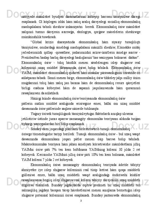 nátiyjede   mámleket   byudjeti   dáramatlarınıń   kóbeyip   barıwın   támiyinlew   dáreǵi
esaplanadı.   Ol   kóple	
ǵen   ishki   hám   xalıq   aralıq   dárejede	ǵi   sociallıq-ekonomikalıq
mashqalalami   tabıslı   sheshiw   imkaniyatın     beredi.   Ekonomikalıq   ósiw   mámleket
xalqınıń   turmıs   dárejesin   asırıw	
ǵ-a,   ekolo	ǵiya,   qor	ǵ-aw   máselelerin   sheshiw	ǵe
múmkinshilik tuwdıradı. 
“Global   krizis   sharayatında   ekonomikalıq   hám   siyasiy   turaqlılıqtı
támiyinlew, orınlarda	
ǵ-ı ámelde	ǵi mashqalalami mánzilli sheshiw, Kómekke mútáj
jerleslerimizdi   qollap   -quwatlaw,   jaslarımızdıń   arzıw-úmitlerin   ámel	
ǵe   asıriw   -
Prezidentten baslap barlıq dárejede	
ǵi baslıqlarnin' bas wazıypası bolmawi  dárkar”.
Ekonomikalıq   ósiw   -   tolıq   bántlik   menen   sáwlelen	
ǵen   islep   shı	ǵ-arıw   real
kóleminiń   uzaq   múddet   dawamında   ósiwi   bolıp   tabıladı.   Ekonomikalıq   ósiw
YAIM, mámleket ekonomikalıq qudıreti hám insanlar párawanlı	
ǵ-ınıń ósiwinde óz
ańlatpasın tabadı. Sonıń menen bir	
ǵe, ekonomikalıq ósiw tikkeley jalpı milliy ónim
mu	
ǵ-darınıń   tolıq   hám   xalıq   jan   basına   hám   de   ekonomikalıq   resurs   qárejetleri
birli
ǵi   esabına   kóbeyiwi   hám   de   sapanıń   jaqsılanıwında   hám   quramınıń
rawajlanıwın da ańlatıladı.
Házir	
ǵi kúnde ekonomikalıq ósiw teoriyasında ekonomikalıq ósiw
pátlerin   málim   múddet   aralı	
ǵ-inda   erisiw	ǵine   emes,   bálki   onı   uzaq   múddet
dawamında ósiw pátlerinde saqlaw názerde tutılmaqta.
Ya	
ǵ-nıy ósiwdi turaqlılı	ǵ-ındı támiyinleytu	ǵ-ın faktorlardı anıqlap ulıwma
jetilistiriw   ústinde   jumıs   aparıw   zamana	
ǵóy   ekonomika   teoriyasın   aldında   tur	ǵ-an
tiykar	
ǵ-ı wazıypalardan biri bolıp esaplanadı.
Sonday eken joqarıda	
ǵ-ı pikirlami birlestiriwtirib turaqlı ekonomikalıq
ósiw	
ǵe tómende	ǵishe tariyp beriledi: Turaqlı ekonomikalıq ósiw - bul uzaq waqıt
dawamında   ekonomikanı   joqarı   pátler   menen   ósip   barıwı   bolıp   tabıladı.
Makroekonomika   teoriyası   hám   jáhán   ámeliyatı   kórsetiwishe   mámleketlami   jıllıq
YAIMni   ósiw   páti   7%   ten   kem   boMmasa   YAIMnin	
ǵ  kólemi   30   jılda   2   ret
kóbeyedi.   Kerisinshe   YAIMniń   jıllıq   ósiw   páti   10%   ten   kem   bolmasa,   mámleket
YAIM kólemi 7 jılda 2 ret kóbeyedi.
Ekonomikalıq   ósiwi   zamana	
ǵóy   ekonomikalıq   teoriyada   ádetde   tábiyiy
áhmiyetke   iye   islep   shı	
ǵ-arıw   kóleminiń   real   túsip   ketiwi   hám   qısqa   múddetli
ǵ	
úlleniwi   emes,   bálki   uzaq   múddetli   waqıt   aralı	ǵ-inda	ǵ-ı   óndiriwshi   kúshler
rawajlanıwına bo	
ǵiiq islep shı	ǵ-arıw real kólemi tábiyiy dárejesiniń uzaq múddetli
óz	
ǵeriwi   túsiniledi.   Bunday   ja	ǵ-daylarda   oqıtıw   predmeti   bir   uzaq   múddetli   teń
salmaqlılıq   ja	
ǵ-dayı   basqası   tárep   háreketleniwi   menen   anıqlama   bernetu	ǵ-ın   islep
shı	
ǵ-arıw   potensial   kóleminiń   ósiwi   esaplanadı.   Bunday   jantasıwda   ekonomikalıq
3 