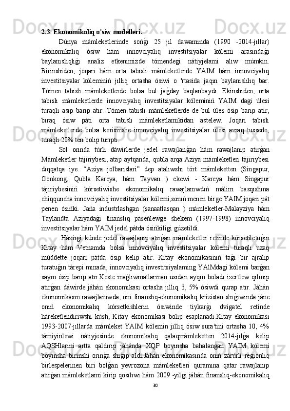 2.3   Ekonomikaliq o'siw modelleri.
Dúnya   mámleketlerinde   sońǵ-ı   25   jıl   dawamında   (1990   -2014-jıllar)
ekonomikalıq   ósiw   hám   innovciyalıq   investitsiyalar   kólemi   arasında	
ǵ-ı
baylanıslıqlı	
ǵ-ı   analiz   etkenimizde   tómende	ǵi   nátiyjelami   alıw   múmkin.
Birinshiden,   joqarı   hám   orta   tabıslı   mámleketlerde   YAIM   hám   innovciyalıq
investitsiyalar   kóleminiń   jıllıq   ortasha   ósiwi   o   'rtasida   jaqın   baylanıslılıq   bar.
Tómen   tabıslı   mámleketlerde   bolsa   bul   ja	
ǵ-day   baqlanbaydı.   Ekinshiden,   orta
tabıslı   mámleketlerde   innovciyalıq   investitsiyalar   kóleminiń   YAIM   da	
ǵi   úlesi
turaqlı   asıp   barıp   atır.   Tómen   tabıslı   mámleketlerde   de   bul   úles   ósip   barıp   atır,
bıraq   ósiw   páti   orta   tabıslı   mámleketlamikidan   astelew.   Joqarı   tabıslı
mámleketlerde   bolsa   kerisinshe   innovciyalıq   investitsiyalar   úlesi   azraq   tussede,
turaqlı 20% ten bolıp turıptı.
Sol   orında   túrli   dáwirlerde   jedel   rawajlan	
ǵ-an   hám   rawajlanıp   atır	ǵ-an
Mámleketler   tájiriybesi,   atap   aytqanda,   qubla   arqa   Aziya   mámleketleri   tájiriybesi
dıqqatqa   iye.   “Aziya   jolbarıslari”   dep   atalıwshı   tórt   mámleketten   (Sin	
ǵapur,
Gonkon	
ǵ,   Qubla   Kareya,   hám   Tayvan   )   ekewi   -   Kareya   hám   Sin	ǵapur
tájiriybesiniń   kórsetiwishe   ekonomikalıq   rawajlanıwdıń   málim   basqıshına
chiqquncha innovciyalıq investitsiyalar kólemi,sonıń menen bir	
ǵe YAIM joqarı pát
penen   ósińki.   Jańa   industrlash	
ǵan   (sanaatlasqan   )   mámleketler-Malayziya   hám
Taylandta   Aziyada	
ǵ-ı   finanslıq   páseńlew	ǵe   shekem   (1997-1998)   innovciyalıq
investitsiyalar hám YAIM jedel pátda ósińkili
ǵi ǵúzetildi.
  Házir	
ǵi   kúnde   jedel   rawajlanıp   atır	ǵ-an   mámleketler   retinde   kórsetiletu	ǵ-ın
Kitay   hám   Vetnamda   bolsa   innovciyalıq   investitsiyalar   kólemi   turaqlı   uzaq
múddette   joqarı   pátda   ósip   kelip   atır.   Kitay   ekonomikasınıń   ta	
ǵ-ı   bir   ajralıp
turatu	
ǵ-ın tárepi mınada, innovciyalıq investitsiyalamin	ǵ YAlMda	ǵi kólemi bar	ǵ-an
sayın   ósip   barıp   atır.Keste   ma	
ǵ-lıwmatlarınan   usıdan   ayqın   boladı   izertlew   qılınıp
atır	
ǵ-an   dáwirde   jáhán   ekonomikası   ortasha   jıllıq   3,   5%   ósiwdi   qurap   atır.   Jáhán
ekonomikasın rawajlanıwda, onı  finanslıq-ekonomikalıq krizistan shı	
ǵ-ıwında jáne
onıń   ekonomikalıq   kórsetkishlerin   ósiwinde   tiykar	
ǵ-ı   dvi	ǵatel   retinde
háreketlendiriwshi   kúsh,   Kitay   ekonomikası   bolıp   esaplanadı.Kitay   ekonomikası
1993-2007-jıllarda   mámleket   YAIM   kólemin   jıllıq   ósiw   sura'tini   ortasha   10,   4%
támiyinlewi   nátiyjesinde   ekonomikalıq   qalaqmámleketten   2014-jıl	
ǵ-a   kelip
AQSHlarini   artta   qaldırıp   jáhánda   XQP   boyınsha   bahalan	
ǵ-an   YAIM   kólemi
boyınsha   birinshi   orın	
ǵ-a   shı	ǵ-ıp   aldı.Jáhán   ekonomikasında   onıń   zárúrli   re	ǵionlıq
birlespelerinen   biri   bol	
ǵ-an   yevrozona   mámleketleri   quramına   qatar   rawajlanıp
atır	
ǵ-an mámleketlami kirip qosılıwı hám 2009 -yil	ǵi jáhán finanslıq-ekonomikalıq
30 