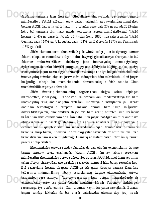 daǵ-darısı   unamsız   tásir   kórsetdi.   Globallasıw   sharayatında   yevrozona   re	ǵioni
mámleketleri   YAIM   kólemin   ósiw   pátleri   jáhándıń   eń   rawajlan	
ǵ-an   mámleketi
bol	
ǵ-an AQSHdan artta qaldı  hám jıllıq ortasha ósiw páti  2%  ni quradı.2013-jıl	ǵ-a
kelip   bul   unamsız   tásir   nátiyjesinde   yevrozona   re	
ǵioni   mámleketleriniń   YAIM
kólemi -0, 4% 	
ǵa pasaydi. Mısalı  2014-jıl	ǵ-a kelip 2000-jıl	ǵ-a salıstır	ǵ-anda YAIM
Germaniyada 114% 	
ǵa, Ullı Britaniyada 121% 	ǵa, Bel	ǵiyada 117% 	ǵa, Fransiyada
113% 	
ǵa o'sdi.
Jáhán   ekonomikasın   ekonomikalıq   ósiwinde   soń	
ǵ-ı   jıllarda   tiykar	ǵ-ı   tutınıw
faktorı   talaptı   xoshametlew   bol	
ǵ-an   bolsa,   bú	ǵin	ǵi  ǵlobalizatsiya   sharayatında   bul
faktorlar   múmkinshilikleri   sheklenip   jańa   innovciyalıq   texnolo	
ǵiyalar	ǵ-a
tiykarlan	
ǵ-an  faktorlar   birinshi   orın	ǵ-a  shı	ǵ-ıp  atır.  Nátiyjede  bú	ǵin	ǵi  ǵlobalizatsiya
sharayatında joqarı texnolo	
ǵiyalıq rawajlanıw dárejesine iye bol	ǵ-an mámleketlerde
innovciyalıq ónimler islep shı	
ǵ-arıw shárt-shárayatları hám múmkinshilikleri joqarı
bol	
ǵ-anIi	ǵi   sebepli   bul   mámleketlerde   ekonomikalıq   o   'sish   retinde   úlken
múmkinshilikler	
ǵe iye bolmaqda.
Jáhán   finanslıq-ekonomikalıq   da	
ǵ-darısınan   shı	ǵ-ıw   ushın   kóple	ǵen
mámleketler,   sonday-aq,   0   'zbekiston   da   ekonomikanı   modemizatsiyalash   hám
innovciyalıq   rawajlandırıw   jolin   tańla	
ǵ-an.   Innovciyalıq   rawajlanıw   jolı   sanaat
óndirisin   texnolo	
ǵiyalıq   tárepten   jańalaw,   ónimdi   hám   islep   shı	ǵ-arıwdı
diversifikatsiyalew,   ekonomikanı   shiyki   zat   hám   aralıq   ónimler   islep   shı
ǵ-arıw
ba	
ǵ-darınan waz keshiw hám qosıl	ǵ-an baha úlesi joqarı boM	ǵan ónimler óndiriske
ótiw   esabına   onıń   báseki	
ǵe   shıdamlılı	ǵ-ın   asırıwda   ańlatıladı.   Biraq   innovciyalıq
ekonomikanı     qáliplestiriw   hám   rawajlandırıw,   joqarı   texnolo	
ǵiyalıq   ónimler
bazarına   kirip barıw, innovciyalıq texnolo	
ǵiyalar bazarında óz ornın iyelew  uzaq
bazar dáwirin hám úlken mu	
ǵ-darda	ǵ-ı finanslıq aqshalami talap   etetu	ǵ-ın quramalı
process bolıp tabıladı.
Ekonomikalıq ósiwde sonday faktorlar da bar, olardıń ekonomikalıq ósiw	
ǵe
tásirin   anıqlaw   qıyın   esaplanadı.   Mısalı,   AQSH   dıń   ay   tábiyiy   rezervleri
mámlekettiń ekonomikalıq ósiw	
ǵe úlken úles qosqan. AQSHda mol ónim jetistiriw
ushın tábiyiy sharayatlar, ener	
ǵetikalıq rezervler, mineral hám basqa resurslar kóp.
Bul   rezervlami   kólemi   tárepten   AQSH	
ǵa   tek  	ǵ-ana   Rossiya   yamasa   Kanadanı
teńlestiriw   múmkin.Bıraq   tábiyiy   resurslamin	
ǵ	  ózi	ǵine   ekonomikalıq   ósiwdi
támiyinlep   bere   almaydı.   Tábiyiy   resursları   kem   boi	
ǵan   mámleketlerde   de
ekonomikalıq   ósiw   tez   pátda   boiishi   múmkin.   Mısalı   Yaponiya   sheklen	
ǵen
resurslar	
ǵ-a   iye   boiib,   ekinshi   jáhán   urısınan   keyin   tez   pátda   rawajlandi.   Bunnan
tısqarı   sonday   faktorlar   da   bar   olardı   bahalawdıń   ulıwma   ılajı   joq,   mısalı
31 