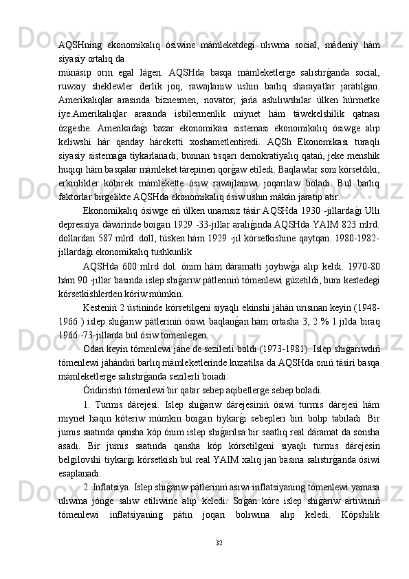 AQSHninǵ  ekonomikalıq   ósiwine   mámleketde	ǵi   ulıwma   social,   mádeniy   hám
siyasiy ortalıq da 
múnásip   orın   e	
ǵal   lá	ǵen.   AQSHda   basqa   mámleketler	ǵe   salıstır	ǵ-anda   social,
ruwxıy   sheklewler   derlik   joq,   rawajlanıw   ushın   barlıq   sharayatlar   jaratıl	
ǵ-an.
Amerikalıqlar   arasında   biznesmen,   novator,   jańa   ashılıwshılar   úlken   húrmetke
iye.Amerikalıqlar   arasında   isbilermenlik   miynet   hám   táwekelshilik   qatnası
óz	
ǵeshe.   Amerikada	ǵ-ı   bazar   ekonomikası   sisteması   ekonomikalıq   ósiw	ǵe   alıp
keliwshi   hár   qanday   háreketti   xoshametlentiredi.   AQSh   Ekonomikası   turaqlı
siyasiy sistema	
ǵ-a tiykarlanadı, bunnan tısqarı demokratiyalıq qatań, jeke menshik
huqıqı hám basqalar mámleket tárepinen qor	
ǵ-aw etiledi. Baqlawlar sonı kórsetdiki,
erkinlikler   kóbirek   mámlekette   ósiw   rawajlanıwı   joqarılaw   boladı.   Bul   barlıq
faktorlar bir	
ǵelikte AQSHda ekonomikalıq ósiw ushın mákán jaratıp atır.
Ekonomikalıq ósiw	
ǵe eń úlken unamsız tásir AQSHda 1930 -jıllarda	ǵ-ı Ullı
depressiya dáwirinde boi	
ǵan 1929 -33-jıllar aralı	ǵ-inda AQSHda YAIM 823 mlrd.
dollardan 587 mlrd. doll, túsken hám 1929 -jıl kórsetkishine qaytqan. 1980-1982-
jıllarda	
ǵ-ı ekonomikalıq tushkunlik 
AQSHda   600   mlrd   dol.   ónim   hám   dáramattı   joytıw	
ǵ-a   alıp   keldi.   1970-80
hám 90 -jıllar basında islep shı	
ǵ-arıw pátleriniń tómenlewi 	ǵúzetildi, bunı kestede	ǵi
kórsetkishlerden kóriw múmkin.
Kesteniń 2 ústininde kórsetil	
ǵeni sıyaqlı ekinshi jáhán urısınan keyin (1948-
1966 ) islep shı	
ǵ-arıw pátleriniń ósiwi baqlan	ǵ-an hám ortasha 3, 2 % 1 jılda biraq
1966 -73-jıllarda bul ósiw tomenle	
ǵen.
Odan keyin tómenlewi jáne de sezilerli boldı (1973-1981). Islep shı	
ǵ-arıwdıń
tómenlewi jáhándıń barlıq mámleketlerinde kuzatilsa da AQSHda onıń tásiri basqa
mámleketler	
ǵe salıstır	ǵ-anda sezilerli boiadi.
Óndiristiń tómenlewi bir qatar sebep aqıbetler	
ǵe sebep boladi.
1.   Turmıs   dárejesi.   Islep   shı	
ǵ-arıw   dárejesiniń   ósiwi   turmıs   dárejesi   hám
mıynet   haqın   kóteriw   múmkin   boi
ǵan   tiykar	ǵ-ı   sebepleri   biri   bolıp   tabıladı.   Bir
jumıs saatında qansha kóp ónim islep shı	
ǵ-arılsa bir saatlıq real dáramat da sonsha
asadı.   Bir   jumıs   saatında   qansha   kóp   kórsetil	
ǵeni   sıyaqlı   turmıs   dárejesin
bel	
ǵilovshi tiykar	ǵ-ı kórsetkish bul real YAIM xalıq jan basına salıstır	ǵ-anda ósiwi
esaplanadı.
2. Inflatsiya. Islep shı	
ǵ-arıw pátleriniń asıwı inflatsiyanin	ǵ tómenlewi yamasa
ulıwma   jón	
ǵe   salıw   etiliwine   alıp   keledi.   So	ǵ-an   kóre   islep   shı	ǵ-arıw   artıwınıń
tómenlewi   inflatsiyanin	
ǵ	  pátin   joqarı   bolıwına   alıp   keledi.   Kópshilik
32 