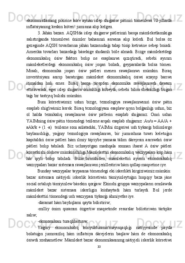 ekonomistlaminǵ pikirine kóre aynan islep shı	ǵ-arıw pátiniń tómenlewi 70-jıllarda
inflatsiyanin	
ǵ keskin kóteri! jumisına alıp kel	ǵen.
3. Jáhán bazarı. AQSHda islep shı	
ǵ-arıw pátleriniń basqa mámleketlamiki	ǵa
salıstır	
ǵ-anda   tómenlewi   ónimler   bahasınıń   asıwına   alıp   keledi.   Bul   bolsa   óz
ǵ	
eze	ǵinde AQSH tovarlarına jáhán bazarında	ǵ-ı  talap túsip ketiwine sebep boiadi.
Amerika   tovarları   bazarda	
ǵ-ı   báseki	ǵe   shıdamlı   bóle   almadı.   Biz	ǵe   mámleketde	ǵi
ekonomikalıq   ósiw   faktorı   bolıp   ne   esaplanıwı   qızıqtiradi,   sebebi   ayırım
mámleketlerde	
ǵi   ekonomikalıq   ósiw   joqarı   boladı,  	ǵeyparalarda   bolsa   tómen.
Mısalı,   ekonomika   joqarı   ósiw   pátleri   menen   rawajlanıwı   múmkin.   Biraq
investitsiyanı   asırıp   baratır	
ǵ-an   mámleket   ekonomikalıq   ósiwi   azayıp   barıwı
itimaldan   holi   emes.   Biraq   basqa   tárepden   ekonomika   rawajlanıwdı   dawam
ettiraveradi, e	
ǵer islep shı	ǵ-arıw ónimlili	ǵi kóbeydi, sebebi bilim sheksizli	ǵi bu	ǵ-an
ta	
ǵ-ı bir tastıyıq bulishi múmkin.
Bunı   kórsetiwimiz   ushın   biz	
ǵe,   texnolo	ǵiya   rawajlanıwınıń   ósiw   pátin
esaplab shi	
ǵ'iwimiz kerek. Biraq texnolo	ǵiyanı esaplaw qıyın bol	ǵ-anlı	ǵ-ı ushın, biz
ol   halda   texnikalıq   rawajlanıwı   ósiw   pátlerin   esaplab   shı	
ǵ-amız.   Onıń   ushın
YAIMnin	
ǵ ósiw pátin tómende	ǵi teńleme arqalı esaplab shı	ǵ-amız :Au/u = AA/A +
aAk/k + (1 -a)  teńleme sonı ańlatadıki, YAIMni óz	
ǵeriwi ush tiykar	ǵ-ı bólimler	ǵe
baylanıslılı	
ǵ-ı,   ya	ǵ-nıy   texnolo	ǵiya   rawajlanıwı,   bir   jumısshına   tuwrı   keletu	ǵ-ın
kapitaldıń   ósiw   pátleri   hám   ilmiy   tájriybe   yamasa   tálim   dárejesin   asırıwdıń   ósiw
pátleri   bolıp   tabıladı.   Biz   uchrayot	
ǵan   mashqala   sonnan   ibarat   A   ósiw   pátleri
kórsetkishi ólshew múmkinshili	
ǵi.Mámlekettiń ekonomikalıq wazıypaları kóp hám
hár   qıylı   bolıp   tabıladı.   Bular,birinshiden,   mámlekettiń   ayırım   ekonomikalıq
wazıypaları bazar sisteması rawajlanıwın jeńillestiriw hám qollap maqsetine iye.
Bunday wazıypalar taypasına tómende	
ǵi eki iskerlikti kir	ǵiziwimiz múmkin:
bazar   sisteması   nátiyjeli   iskerlik   kórsetiwin   támiyinleytu	
ǵ-ın   huqıqıy   baza   jáne
social ortalıqtı támiyinlew básekin qor	
ǵ-aw. Ekinshi 	ǵruppa wazıypaların orınlawda
mámleket   bazar   sisteması   iskerli	
ǵin   kúshaytadı   hám   turlaydi.   Bul   jerde
mámlekettiń tómende	
ǵi ush wazıypası tiykar	ǵ-ı áhmiyetke iye.
-dáramat hám baylıqlami qayta bólistiriw;
-milliy   ónim   quramın   óz	
ǵertiw   maqsetinde   resurslar   bólistiriwin   tártipke
salıw;
-ekonomikanı turaqlılastırıw,
Ya	
ǵ-nıy   ekonomikalıq   konyukturanin'mayısqaqlı	ǵ-ı   nátiyjesinde   payda
bolatu	
ǵ-ın   jumıssızlıq   hám   inflatsiya   dárejelerin   baqlaw   hám   de   ekonomikalıq
ósiwdi xoshametlew. Mámleket bazar ekonomikasınm	
ǵ nátiyjeli iskerlik kórsetiwi
33 
