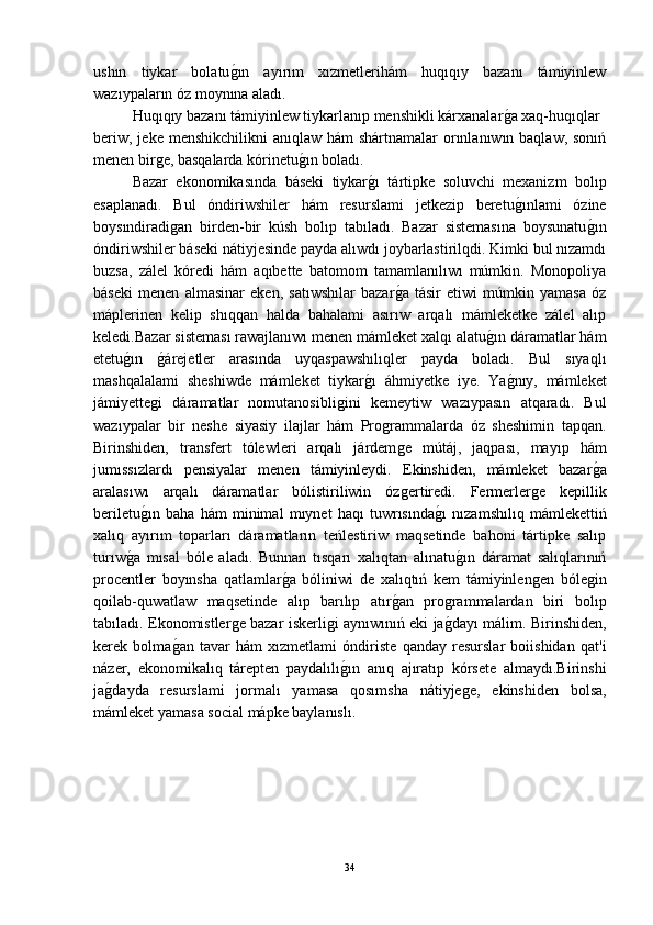 ushın   tiykar   bolatuǵ-ın   ayırım   xızmetlerihám   huqıqıy   bazanı   támiyinlew
wazıypaların óz moynına aladı.
Huqıqıy bazanı támiyinlew tiykarlanıp menshikli kárxanalar	
ǵ-a xaq-huqıqlar 
beriw,  jeke menshikchilikni  anıqlaw hám  shártnamalar  orınlanıwın baqlaw, sonıń
menen bir	
ǵe, basqalarda kórinetu	ǵ-ın boladı.
Bazar   ekonomikasında   báseki   tiykar	
ǵ-ı   tártipke   soluvchi   mexanizm   bolıp
esaplanadı.   Bul   óndiriwshiler   hám   resurslami   jetkezip   beretu	
ǵ-ınlami   ózine
boysındiradi	
ǵan   birden-bir   kúsh   bolıp   tabıladı.   Bazar   sistemasına   boysunatu	ǵ-ın
óndiriwshiler báseki nátiyjesinde payda alıwdı joybarlastirilqdi. Kimki bul nızamdı
buzsa,   zálel   kóredi   hám   aqıbette   batomom   tamamlanılıwı   múmkin.   Monopoliya
báseki   menen   almasinar   eken,   satıwshılar   bazar	
ǵ-a   tásir   etiwi   múmkin   yamasa   óz
máplerinen   kelip   shıqqan   halda   bahalami   asırıw   arqalı   mámleketke   zálel   alıp
keledi.Bazar sisteması rawajlanıwı menen mámleket xalqı alatu	
ǵ-ın dáramatlar hám
etetu	
ǵ-ın  	ǵ-árejetler   arasında   uyqaspawshılıqler   payda   boladı.   Bul   sıyaqlı
mashqalalami   sheshiwde   mámleket   tiykar	
ǵ-ı   áhmiyetke   iye.   Ya	ǵ-nıy,   mámleket
jámiyette	
ǵi   dáramatlar   nomutanosibli	ǵini   kemeytiw   wazıypasın   atqaradı.   Bul
wazıypalar   bir   neshe   siyasiy   ilajlar   hám   Pro	
ǵrammalarda   óz   sheshimin   tapqan.
Birinshiden,   transfert   tólewleri   arqalı   járdem
ǵe   mútáj,   jaqpası,   mayıp   hám
jumıssızlardı   pensiyalar   menen   támiyinleydi.   Ekinshiden,   mámleket   bazar	
ǵ-a
aralasıwı   arqalı   dáramatlar   bólistiriliwin   óz	
ǵertiredi.   Fermerler	ǵe   kepillik
beriletu	
ǵ-ın   baha   hám   minimal   mıynet   haqı   tuwrısında	ǵ-ı   nızamshılıq   mámlekettiń
xalıq   ayırım   toparları   dáramatların   teńlestiriw   maqsetinde   bahoni   tártipke   salıp
turıw	
ǵ-a   mısal   bóle   aladı.   Bunnan   tısqarı   xalıqtan   alınatu	ǵ-ın   dáramat   salıqlarınıń
procentler   boyınsha   qatlamlar	
ǵ-a   bóliniwi   de   xalıqtıń   kem   támiyinlen	ǵen   bóle	ǵin
qoilab-quwatlaw   maqsetinde   alıp   barılıp   atır	
ǵ-an   pro	ǵrammalardan   biri   bolıp
tabıladı. Ekonomistler	
ǵe bazar iskerli	ǵi aynıwınıń eki ja	ǵ-dayı málim. Birinshiden,
kerek   bolma	
ǵ-an   tavar   hám   xızmetlami   óndiriste   qanday   resurslar   boiishidan   qat'i
názer,   ekonomikalıq   tárepten   paydalılı	
ǵ-ın   anıq   ajıratıp   kórsete   almaydı.Birinshi
ja	
ǵ-dayda   resurslami   jormalı   yamasa   qosımsha   nátiyje	ǵe,   ekinshiden   bolsa,
mámleket yamasa social mápke baylanıslı.
34 