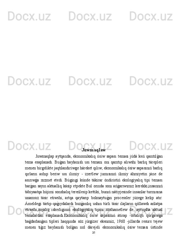 Juwmaqlaw
Juwmaqlap   aytqanda,  ekonomikalıq  ósiw  sapası   teması  júdá  keń   qamtılǵ-an
tema   esaplanadı.   Bu	
ǵ-an   baylanıslı   usı   temanı   onı   qamtıp   alıwshı   barlıq   tárepleri
menen bir	
ǵelikte jaqtılandıriw	ǵe háreket qılıw, ekonomikalıq ósiw sapasınıń barlıq
qırların   ashıp   beriw   usı   ilimiy   -   izertlew   jumısınıń   ilimiy   áhmiyetin   jáne   de
asırıw	
ǵ-a   xızmet   etedi.   Bú	ǵin	ǵi   kúnde   tákirar   óndiristiń   ekolo	ǵiyalıq   tipi   teması
bar	
ǵ-an sayın aktuallıq kásip etpekte Bul orında sonı ań	ǵ-arıwımız kerekki,insannıń
tábiyaatqa hújimi sonshalıq tereńlesip kettiki, bunıń nátiyjesinde insanlar turmısına
unamsız   tásir   etiwshi,   artqa   qaytarıp   bolmaytu	
ǵ-ın   processler   júze	ǵe   kelip   atır.
Ámelde	
ǵi   tártip-qa	ǵ-ıydalardı   buz	ǵ-anlıq   ushın   túrli   tásir   ilajların   qóllawdı   ańlatpa
etiwshi,xojalıq   iskerli	
ǵiniń   ekolo	ǵiyalıq   tipini   xoshametlew   de,   ayriqsha   aktual
temalardan   esaplanadı.Ekonomikalıq   ósiw   sapasınıń   átirap   -ortalıqtı   qor	
ǵ-aw	ǵ-a
ba	
ǵ-darlan	ǵ-an   tipleri   haqqında   sóz   júr	ǵizer   ekenmiz,   1960   -jıllarda   resurs   tejew
menen   tı	
ǵ-ız   baylanıslı   bol	ǵ-an   nol   dárejeli   ekonomikalıq   ósiw   teması   ústinde
35 
