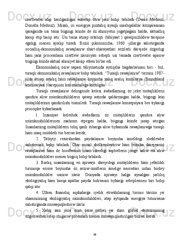 izertlewler   alıp   barılǵ-anlı	ǵ-ın   eskertip   ótiw   joiz   bolıp   tabıladı   (Denis   Medouz,
Donella   Medouz).   Mısalı,   iri   ener	
ǵiya   puxtalıq   sıyaqlı   mashqalallar   kózqarasınan
qara	
ǵ-anda   usı   tema   bú	ǵin	ǵi   kúnde   de   óz   áhmiyetin   jo	ǵ-atpa	ǵ-anı   halda,   aktuallıq
kásip   etip   barıp   atır.   Usı   tema   átirap   ortalıqtı   (tábiyaat   )   qáwipsizliklew   tárepine
e	
ǵali	ǵi   menen   ajralıp   turadı.   Biziń   pikirimizcha,   1960   -jıllar	ǵ-a   salıstır	ǵ-anda
sociallıq-ekonomikalıq   rawajlanıw   shárt-shárayatları   sezilerli   dárejede   óz
ǵerlı	ǵi
hám   jańa   processlami   izertlew   zárúriyatı   sebepli   usı   temada   izertlewler   aparıw
bú	
ǵin	ǵi kúnde aktual áhmiyet kásip etken bo'lar edi.
Ekonomikalıq   ósiw   sapası   táliymatında   ayriqsha   ba	
ǵ-darlarınan   biri   -   bul,
turaqlı ekonomikalıq rawajlanıw bolıp tabıladı. “Turaqlı rawajlanıw” termini 1987-
jılda   átirap   ortalıq   hám   rawajlanıw   boyınsha   xalıq   aralıq   komissiya   (Bmndtland
komissiyası ) tárepinen keń mámile	
ǵe kiritil	ǵen.
Turaqlı   rawajlanıw   delin	
ǵende   kelesi   áwladlamin	ǵ  óz   jeke   mútajliklerin
qandira   alıw   múmkinshiliklerin   qáwip   astında   qaldırma
ǵan   halda,   bú	ǵin	ǵi   kún
mútajlikleriniń qandirilishi túsiniledi. Turaqlı rawajlanıw konsepsiyası bes tiykar	
ǵ-ı
principke tiykarlanadı:
l.   Insaniyat   keleshek   áwladlami   óz   mútajliklerin   qandira   alıw
múmkinshiliklerinen   mahmm   etpe	
ǵen   halda,   bú	ǵin	ǵi   kúnde   jasap   atır	ǵ-an
Insanlamin	
ǵ mútajliklerin tolıq qanlı itibar	ǵ-a alıw tiykarında rawajlanıw	ǵ-a turaqlı
hám uzaq múddetli tús beriwi kerek;
2.   Tábiyiy   resurslardan   paydalanıw   boyınsha   ámelde	
ǵi   sheklewler
salıstırmalı   bolıp   tabıladı.   Olar   social   shólkemlestiriw   hám   texnika   dárejesiniń
rawajlanıwı   hám   de   biosferanıń   insan   iskerli	
ǵi   aqıbetlerin   jón	ǵe   salıw   eta   alıw
múmkinshilikleri menen bo	
ǵiiq bolıp tabıladı.
3.   Barlıq   insanlamin
ǵ  eń   ápiwayı   dárejede	ǵi   mútajliklerin   hám   jetkilikli
turmısqa   erisiw   boyınsha   óz   arzıw-úmitlerin   ámel
ǵe   asırıwları   ushın   birdey
múmkinshilikler   usınıw   zárúr.   Dúnyada   ápiwayı   hal	
ǵ-a   aynal	ǵ-an   jarlılıq
ekolo	
ǵiyalıq   hám   basqa   apatlar   payda   bolıwınıń   tiykar	ǵ-ı   sebeplerinen   biri   bolıp
qalıp atır.
4.   Úlken   finanslıq   aqshalar	
ǵ-a   iyelik   etiwshilamin	ǵ	  turmıs   tárizin   jer
sharımiznin	
ǵ  ekolo	ǵiyalıq   múmkinshilikleri,   atap   aytqanda   ener	ǵiya   tutınıwına
salıstır	
ǵ-anda muwapıqlastırıw zárúr.
5.   Xalıq   sanı   jáne   onıń   ósiw   pátleri   jer   sharı  	
ǵlobal   ekotiziminin	ǵ
óz	
ǵeriwshen islep shı	ǵ-arıw potensialı menen muwapıqlastırıl	ǵan bolıwı kerek.
36 