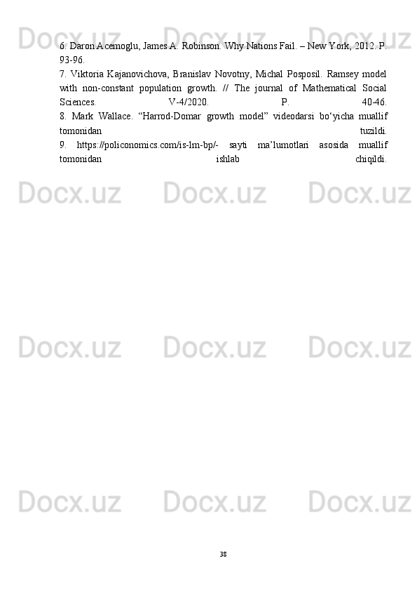 6. Daron Acemoǵlu, James A. Robinson. Why Nations Fail. – New York, 2012. P.
93-96.
7.   Viktoria   Kajanovichova,   Branislav   Novotny,   Michal   Posposil.   Ramsey   model
with   non-constant   population  	
ǵrowth.   //   The   journal   of   Mathematical   Social
Sciences.   V-4/2020.   P.   40-46.
8.   Mark   Wallace.   “Harrod-Domar  	
ǵrowth   model”   videodarsi   bo‘yicha   muallif
tomonidan   tuzildi.
9.   https://policonomics.com/is-lm-bp/-   sayti   ma’lumotlari   asosida   muallif
tomonidan   ishlab   chiqildi.
38 