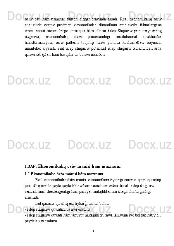 ósiw   páti   hám   usınıslar   faktorı   dıqqat   orayında   turadı.   Real   ekonomikalıq   ósiw
analizinde   oqıtıw   predmeti   ekonomikalıq   dinamikanı   anıqlawshı   faktorlarǵ-ana
emes,   sonıń   menen   bir	
ǵe   tarmaqlar   hám   tákirar   islep   Shı	ǵ-arıw   proporsiyasinin	ǵ
óz	
ǵeriwi,   ekonomikalıq   ósiw   processinde	ǵi   institutsional   strukturalar
transformaciyası,   ósiw   pátlerin   toqtatıp   turıw   yamasa   xoshametlew   boyınsha
mámleket   siyasatı,   real   islep   shı	
ǵ-arıw   potensial   islep   shı	ǵ-arıw   kóleminden   artta
qalıwı sebepleri hám basqalar da bolıwı múmkin.
I BAP.   Ekonomikalıq ósiw mánisi hám mazmunı.
1.1. Ekonomikalıq ósiw mánisi hám mazmunı
Real ekonomikalıq ósiw mánisi ekonomikanı tiykar	
ǵ-ı qarama-qarsılıqlamin	ǵ
jańa dárejesinde qayta qayta tiklew hám ruxsat beriwden ibarat : islep shı	
ǵ-arıw 
resurslariniń sheklen	
ǵenli	ǵi hám jámiyet mútajlikleriniń she	ǵaralanba	ǵ-anlı	ǵ-ı 
arasında.
Bul qarama-qarsılıq eki tiykar	
ǵ-ı usılda boladı:
- islep shı	
ǵ-arıw quwatınıń asıwı esabına;
- islep shı
ǵ-arıw quwatı hám jámiyet mútajlikleri rawajlanıwına iye bol	ǵ-an nátiyjeli
paydalanıw esabına.
4 