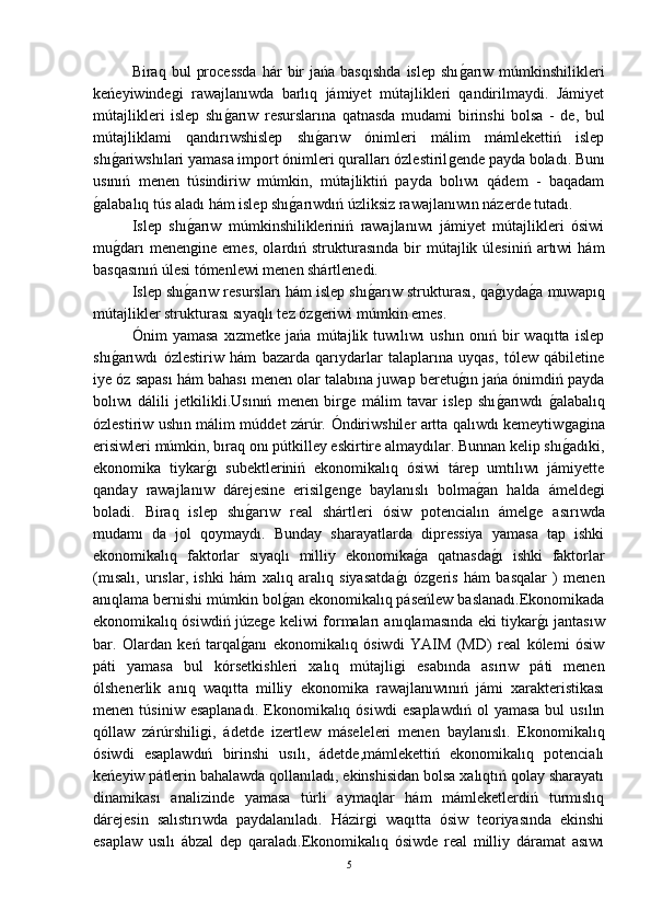 Biraq  bul   processda   hár   bir  jańa  basqıshda   islep  shıǵ-arıw  múmkinshilikleri
keńeyiwinde	
ǵi   rawajlanıwda   barlıq   jámiyet   mútajlikleri   qandirilmaydi.   Jámiyet
mútajlikleri   islep   shı	
ǵ-arıw   resurslarına   qatnasda   mudami   birinshi   bolsa   -   de,   bul
mútajliklami   qandırıwshislep   shı	
ǵ-arıw   ónimleri   málim   mámlekettiń   islep
shı	
ǵ-ariwshılari yamasa import ónimleri quralları ózlestiril	ǵende payda boladı. Bunı
usınıń   menen   túsindiriw   múmkin,   mútajliktiń   payda   bolıwı   qádem   -   baqadam
ǵ	
-alabalıq tús aladı hám islep shı	ǵ-arıwdıń úzliksiz rawajlanıwın názerde tutadı.
Islep   shı	
ǵ-arıw   múmkinshilikleriniń   rawajlanıwı   jámiyet   mútajlikleri   ósiwi
mu	
ǵ-darı  menen	ǵine   emes,  olardıń  strukturasında  bir   mútajlik  úlesiniń   artıwi   hám
basqasınıń úlesi tómenlewi menen shártlenedi.
Islep shı	
ǵ-arıw resursları hám islep shı	ǵ-arıw strukturası, qa	ǵ-ıyda	ǵ-a muwapıq
mútajlikler strukturası sıyaqlı tez óz	
ǵeriwi múmkin emes.
Ónim   yamasa   xızmetke   jańa   mútajlik   tuwılıwı   ushın   onıń   bir   waqıtta   islep
shı	
ǵ-arıwdı   ózlestiriw   hám   bazarda   qarıydarlar   talaplarına   uyqas,   tólew   qábiletine
iye óz sapası hám bahası menen olar talabına juwap beretu	
ǵ-ın jańa ónimdiń payda
bolıwı   dálili   jetkilikli.Usınıń   menen   bir	
ǵe   málim   tavar   islep   shı	ǵ-arıwdı  	ǵ-alabalıq
ózlestiriw ushın málim múddet zárúr.   Óndiriwshiler artta qalıwdı kemeytiw
ǵaǵina
erisiwleri múmkin, bıraq onı pútkilley eskirtire almaydılar. Bunnan kelip shı	
ǵ-adıki,
ekonomika   tiykar	
ǵ-ı   subektleriniń   ekonomikalıq   ósiwi   tárep   umtılıwı   jámiyette
qanday   rawajlanıw   dárejesine   erisil	
ǵen	ǵe   baylanıslı   bolma	ǵ-an   halda   ámelde	ǵi
boladi.   Biraq   islep   shı	
ǵ-arıw   real   shártleri   ósiw   potencialın   ámel	ǵe   asırıwda
mudamı   da   jol   qoymaydı.   Bunday   sharayatlarda   dipressiya   yamasa   tap   ishki
ekonomikalıq   faktorlar   sıyaqlı   milliy   ekonomika	
ǵ-a   qatnasda	ǵ-ı   ishki   faktorlar
(mısalı,   urıslar,   ishki   hám   xalıq   aralıq   siyasatda	
ǵ-ı   óz	ǵeris   hám   basqalar   )   menen
anıqlama bernishi múmkin bol	
ǵ-an ekonomikalıq páseńlew baslanadı.Ekonomikada
ekonomikalıq ósiwdiń júze	
ǵe keliwi formaları anıqlamasında eki tiykar	ǵ-ı jantasıw
bar.   Olardan   keń   tarqal	
ǵ-anı   ekonomikalıq   ósiwdi   YAIM   (MD)   real   kólemi   ósiw
páti   yamasa   bul   kórsetkishleri   xalıq   mútajli	
ǵi   esabında   asırıw   páti   menen
ólshenerlik   anıq   waqıtta   milliy   ekonomika   rawajlanıwınıń   jámi   xarakteristikası
menen  túsiniw  esaplanadı.  Ekonomikalıq  ósiwdi  esaplawdıń  ol   yamasa   bul   usılın
qóllaw   zárúrshili	
ǵi,   ádetde   izertlew   máseleleri   menen   baylanıslı.   Ekonomikalıq
ósiwdi   esaplawdıń   birinshi   usılı,   ádetde,mámlekettiń   ekonomikalıq   potencialı
keńeyiw pátlerin bahalawda qollanıladı, ekinshisidan bolsa xalıqtıń qolay sharayatı
dinamikası   analizinde   yamasa   túrli   aymaqlar   hám   mámleketlerdiń   turmıslıq
dárejesin   salıstırıwda   paydalanıladı.   Házir	
ǵi   waqıtta   ósiw   teoriyasında   ekinshi
esaplaw   usılı   ábzal   dep   qaraladı.Ekonomikalıq   ósiwde   real   milliy   dáramat   asıwı
5 