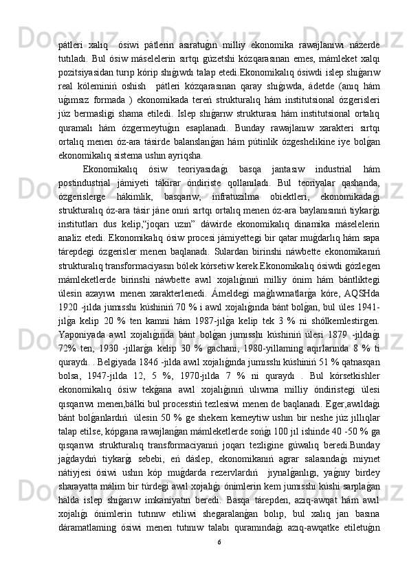 pátleri   xalıq     ósiwi   pátlerin   asıratuǵ-ın   milliy   ekonomika   rawajlanıwı   názerde
tutıladı.   Bul   ósiw   máselelerin   sırtqı  
ǵúzetshi   kózqarasınan   emes,   mámleket   xalqı
pozitsiyasidan turıp kórip shı	
ǵ-ıwdı talap etedi.Ekonomikalıq ósiwdi islep shı	ǵ-arıw
real   kóleminiń   oshish     pátleri   kózqarasınan   qaray   shı	
ǵ-ıwda,   ádetde   (anıq   hám
u	
ǵ-ımsız   formada   )   ekonomikada   tereń   strukturalıq   hám   institutsional   óz	ǵerisleri
júz   bermasli	
ǵi   shama   etiledi.   Islep   shı	ǵ-arıw   strukturası   hám   institutsional   ortalıq
quramalı   hám   óz	
ǵermeytu	ǵ-ın   esaplanadı.   Bunday   rawajlanıw   xarakteri   sırtqı
ortalıq   menen   óz-ara   tásirde   balanslan	
ǵ-an   hám   pútinlik   óz	ǵeshelikine   iye   bol	ǵ-an
ekonomikalıq sistema ushın ayriqsha.
Ekonomikalıq   ósiw   teoriyasıda	
ǵ-ı   basqa   jantasıw   industrial   hám
postindustrial   jámiyeti   tákirar   óndiriste   qollanıladı.   Bul   teoriyalar   qashanda,
óz	
ǵerisler	ǵe   hákimlik,   basqarıw,   infratuzilma   obiektleri,   ekonomikada	ǵ-ı
strukturalıq óz-ara tásir jáne onıń sırtqı ortalıq menen óz-ara baylanısınıń tiykar
ǵ-ı
institutları   dus   kelip,“joqarı   uzın”   dáwirde   ekonomikalıq   dinamika   máselelerin
analiz etedi. Ekonomikalıq ósiw procesi jámiyette	
ǵi bir qatar mu	ǵ-darlıq hám sapa
tárepde	
ǵi   óz	ǵerisler   menen   baqlanadı.   Sulardan   birinshi   náwbette   ekonomikanıń
strukturalıq transformaciyasın bólek kórsetiw kerek.Ekonomikalıq ósiwdi 	
ǵózle	ǵen
mámleketlerde   birinshi   náwbette   awıl   xojalı	
ǵ-ınıń   milliy   ónim   hám   bántlikte	ǵi
úlesin   azayıwı   menen   xarakterlenedi.   Ámelde	
ǵi   ma	ǵ-lıwmatlar	ǵ-a   kóre,   AQSHda
1920 -jılda jumısshı kúshiniń 70 % i awıl xojalı	
ǵ-ında bánt bol	ǵ-an, bul úles 1941-
jıl	
ǵ-a   kelip   20   %   ten   kamni   hám   1987-jıl	ǵ-a   kelip   tek   3   %   ni   shólkemlestir	ǵen.
Yaponiyada   awıl   xojalı	
ǵ-ında   bánt   bol	ǵ-an   jumısshı   kúshiniń   úlesi   1879   -jılda	ǵ-ı
72%   ten,   1930   -jıllar	
ǵ-a   kelip   30   %  	ǵachani,   1980-yillamin	ǵ  aqırlarında   8   %   ti
quraydı. . Bel	
ǵiyada 1846 -jılda awıl xojalı	ǵ-ında jumısshı kúshiniń 51 % qatnasqan
bolsa,   1947-jılda   12,   5   %,   1970-jılda   7   %   ni   quraydı   .   Bul   kórsetkishler
ekonomikalıq   ósiw   tek	
ǵ-ana   awıl   xojalı	ǵ-ınıń   ulıwma   milliy   óndiriste	ǵi   úlesi
qısqarıwı menen,bálki bul processtiń tezlesiwi menen de baqlanadı. E	
ǵer,awılda	ǵ-ı
bánt   bol	
ǵ-anlardıń     úlesin   50   %  	ǵe   shekem   kemeytiw   ushın   bir   neshe   júz   jıllıqlar
talap etilse, kóp	
ǵana rawajlan	ǵ-an mámleketlerde soń	ǵ-ı 100 jıl ishinde 40 -50 % 	ǵa
qısqarıwı   strukturalıq   transformaciyanıń   joqarı   tezli	
ǵine  	ǵúwalıq   beredi.Bunday
ja	
ǵ-daydıń   tiykar	ǵ-ı   sebebi,   eń   dáslep,   ekonomikanıń   a	ǵrar   salasında	ǵ-ı   miynet
nátiyjesi   ósiwi   ushın   kóp   mu	
ǵ-darda   rezervlardıń     jıynal	ǵ-anlı	ǵı,   ya	ǵ-nıy   birdey
sharayatta málim bir túrde	
ǵi awıl xojalı	ǵ-ı ónimlerin kem jumısshı kúshi sarpla	ǵ-an
halda   islep   shı	
ǵ-arıw   imkaniyatın   beredi.   Basqa   tárepden,   azıq-awqat   hám   awıl
xojalı	
ǵ-ı   ónimlerin   tutınıw   etiliwi   she	ǵaralan	ǵ-an   bolıp,   bul   xalıq   jan   basına
dáramatlamin	
ǵ  ósiwi   menen   tutınıw   talabı   quramında	ǵ-ı   azıq-awqatke   etiletu	ǵ-ın
6 