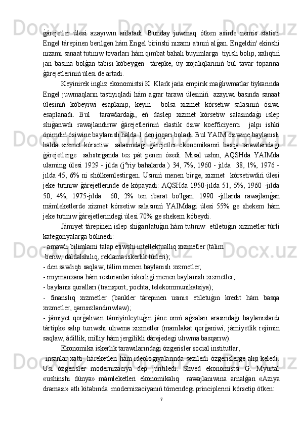 ǵ-árejetler   úlesi   azayıwın   ańlatadı.   Bunday   juwmaq   ótken   asirde   nemis   statisti
En
ǵel tárepinen beril	ǵen hám En	ǵel birinshi nızamı atınıń al	ǵ-an. En	ǵeldin' ekinshi
nızamı sanaat tutınıw tovarları hám qımbat bahalı buyimlar	
ǵa  tiyisli bolıp, xalıqtıń
jan   basına   bol	
ǵ-an   tabısı   kóbey	ǵen     tárepke,   úy   xojalıqlarınıń   bul   tavar   toparına
ǵ	
-árejetleriniń úlesi de artadı. 
Keyinirek in	
ǵliz ekonomistsi K. Klark jańa empirik ma	ǵ-lıwmatlar tiykarında
En	
ǵel  juwmaqların tastıyıqladi  hám a	ǵrar tarawı  úlesiniń   azayıwı  basında sanaat
úlesiniń   kóbeyiwi   esaplanıp,   keyin     bolsa   xizmet   kórsetiw   salasınıń   ósiwi
esaplanadı.   Bul     tarawlarda	
ǵ-ı,   eń   dáslep   xizmet   kórsetiw   salasında	ǵ-ı   islep
shı	
ǵ-arıwdı   rawajlandırıw  	ǵ-árejetleriniń   elastik   ósiw   koefficiyenti     jalpı   ishki
ónimdiń ósiwine baylanıslı halda 1 den joqarı boladı. Bul YAIM ósiwine baylanıslı
halda   xizmet   kórsetiw     salasında	
ǵ-ı  	ǵ-árejetler   ekonomikanıń   basqa   tarawlarıda	ǵ-ı
ǵ	
-árejetler	ǵe     salıstır	ǵ-anda   tez   pát   penen   ósedi.   Mısal   ushın,   AQSHda   YAIMda
ulamin	
ǵ úlesi 1929 - jılda (j°riy bahalarda ) 34, 7%, 1960 - jılda   38, 1%, 1976 -
jılda   45,   6%   ni   shólkemlestir	
ǵen.   Usınıń   menen   bir	ǵe,   xızmet     kórsetiwdiń   úlesi
jeke   tutınıw  	
ǵ-árejetlerinde   de   kópayadi:   AQSHda   1950-jılda   51,   5%,   1960   -jılda
50,   4%,   1975-jılda     60,   2%   ten   ibarat   bo'I	
ǵan.   1990   -jıllarda   rawajlan	ǵ-an
mámleketlerde   xizmet   kórsetiw   salasınıń   YAIMda	
ǵi   úlesi   55%  	ǵe   shekem   hám
jeke tutınıw 	
ǵ-árejetlerinde	ǵi úlesi 70% 	ǵe shekem kóbeydi.
  Jámiyet tárepinen islep shi	
ǵ-arılatu	ǵ-ın hám tutınıw   etiletu	ǵ-ın xızmetler túrli
kate	
ǵoriyalar	ǵa bólinedi:
- arnawlı bilimlami talap etiwshi intellektuallıq xızmetler (tálim 
 beriw, dáldalshılıq, reklama iskerlik túrleri);
- den sawlıqtı saqlaw, tálim menen baylanıslı xızmetler;
- mıymanxana hám restoranlar iskerli	
ǵi menen baylanıslı xızmetler;
- baylanıs quralları (transport, pochta, telekommunikatsiya);
-   finanslıq   xızmetler   (bankler   tárepinen   usınıs   etiletu	
ǵ-ın   kredit   hám   basqa
xızmetler, qamsızlandırıwlaw);
-   jámiyet   qor	
ǵ-alıwın   támiyinleytu	ǵ-ın   jáne   onıń   a	ǵ-zaları   arasında	ǵ-ı   baylanıslardı
tártipke  salıp  turıwshı  ulıwma  xızmetler  (mamIakat  qor	
ǵ-aniwi, jámiyetlik  rejimin
saqlaw, ádillik, milliy hám jer	
ǵilikli dárejede	ǵi ulıwma basqarıw).
  Ekonomika iskerlik tarawılarında	
ǵ-ı óz	ǵerisler social institutlar,
  insanlar xatti- háreketleri hám ideolo	
ǵiyalarında sezilerli óz	ǵerisler	ǵe alıp keledi.
Usı   óz	
ǵerisler   modernizaciya   dep   júritiledi.   Shved   еkonomistsi   G.   Myurtal
«ushinshi   dúnya»   mámleketleri   ekonomikalıq     rawajlanıwına   arnal	
ǵ-an   «Aziya
dramasi» atlı kitabında  modernizaciyanıń tómende	
ǵi principlerıni kórsetip ótken:
7 