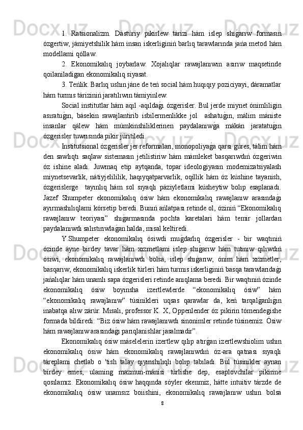   1.   Ratsionalizm.   Dástúriy   pikirlew   tárizi   hám   islep   shıǵ-arıw   formasın
óz	
ǵertiw, jámiyetshilik hám insan iskerli	ǵiniń barlıq tarawlarında jańa metod hám
modellami qóllaw.
2.   Ekonomikalıq   joybarlaw.   Xojalıqlar   rawajlanıwın   asırıw   maqsetinde
qoilaniladi	
ǵan ekonomikalıq siyasat.
  3. Teńlik. Barlıq ushın jáne de teń social hám huqıqıy poziciyayi, dáramatlar
hám turmıs táriziniń jaratılıwın támiyinlew.
  Social institutlar hám aqıl -aqılda	
ǵ-ı óz	ǵerisler. Bul jerde miynet ónimlili	ǵin
asıratu	
ǵ-ın,   básekin   rawajlantirib   isbilermenlikke   jol     ashatu	ǵ-ın,   málim   mániste
insanlar   qálew   hám   múmkinshiliklerinen   paydalanıw	
ǵ-a   mákán   jaratatu	ǵ-ın
óz	
ǵerisler tuwrısında pikir júritiledi.
  Institutsional óz	
ǵerisler jer reformaları, monopoliya	ǵ-a qarsı 	ǵúres, tálim hám
den   sawlıqtı   saqlaw   sistemasın   jetilistiriw   hám   mámleket   basqarıwdıń   óz	
ǵeriwin
óz   ishine   aladı.   Juwmaq   etip   aytqanda,   topar   ideolo	
ǵiyasın   modemizatsiyalash
miynetsevarlik,   nátiyjelililik,   haqıyqatparvarlik,   oqillik   hám   óz   kúshine   tayanish,
óz	
ǵerisler	ǵe     tayınlıq   hám   sol   sıyaqlı   páziyletlami   kúsheytiw   bolıp   esaplanadı.
Jazef   Shumpeter   ekonomikalıq   ósiw   hám   ekonomikalıq   rawajlanıw   arasında	
ǵ-ı
ayırmashılıqlami kórsetip beredi. Bunıń ańlatpası retinde ol, óziniń “Ekonomikalıq
rawajlanıw   teoriyası”   shı	
ǵ-armasında   pochta   karetalari   hám   temir   jollardan
paydalanıwdı salıstırıwla	
ǵ-an halda, mısal keltiredi. 
Y.Shumpeter   ekonomikalıq   ósiwdi   mu	
ǵ-darlıq   óz	ǵerisler   -   bir   waqtıniń
ózinde   áyne   birdey   tavar   hám   xızmetlami   islep   shı	
ǵ-arıw   hám   tutınıw   qılıwdıń
ósiwi,   ekonomikalıq   rawajlanıwdı   bolsa,   islep   shı	
ǵ-arıw,   ónim   hám   xızmetler,
basqarıw, ekonomikalıq iskerlik túrleri hám turmıs iskerli	
ǵiniń basqa tarawlarıda	ǵ-ı
jańalıqlar hám unamlı sapa óz	
ǵerisleri retinde anıqlama beredi. Bir waqtıniń ózinde
ekonomikalıq   ósiw   boyınsha   izertlewlerde   “ekonomikalıq   ósiw”   hám
“ekonomikalıq   rawajlanıw”   túsinikleri   uqsas   qarawlar   da,   keń   tarqal	
ǵ-anlı	ǵ-ın
inabatqa alıw zárúr. Mısalı, professor K. X, Oppenlender óz pikirin tómende	
ǵishe
formada bildiredi: “Biz ósiw hám rawajlanıwdı sinonimler retinde túsinemiz. Ósiw
hám rawajlanıw arasında	
ǵ-ı parıqlanishlar jasalmadir”. 
Ekonomikalıq  ósiw   máselelerin  izertlew  qılıp  atır	
ǵ-an  izertlewshiolim   ushın
ekonomikalıq   ósiw   hám   ekonomikalıq   rawajlanıwdıń   óz-ara   qatnası   sıyaqlı
táreplami   chetlab   o   'tish   talay   qıyınshılıqlı   bolıp   tabıladı.   Bul   túsinikler   aynan
birdey   emes,   ulamin	
ǵ	  mazmun-mánisi   túrlishe   dep,   esaplovchilar   pikirine
qosılamız.   Ekonomikalıq   ósiw   haqqında   sóyler   ekenmiz,   hátte   intuitiv   tárzde   de
ekonomikalıq   ósiw   unamsız   boiishini,   ekonomikalıq   rawajlanıw   ushın   bolsa
8 