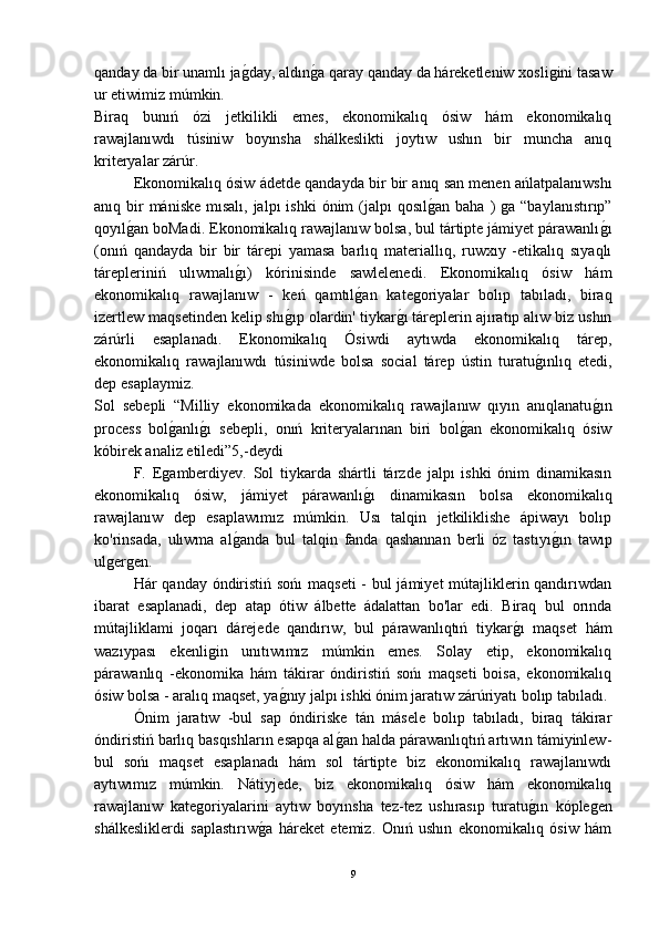 qanday da bir unamlı jaǵ-day, aldın	ǵ-a qaray qanday da háreketleniw xosli	ǵini tasaw
ur etiwimiz múmkin.
Biraq   bunıń   ózi   jetkilikli   emes,   ekonomikalıq   ósiw   hám   ekonomikalıq
rawajlanıwdı   túsiniw   boyınsha   shálkeslikti   joytıw   ushın   bir   muncha   anıq
kriteryalar zárúr.
Ekonomikalıq ósiw ádetde qandayda bir bir anıq san menen ańlatpalanıwshı
anıq bir  mániske  mısalı, jalpı  ishki  ónim  (jalpı  qosıl	
ǵ-an baha  ) 	ǵa  “baylanıstırıp”
qoyıl	
ǵ-an boMadi. Ekonomikalıq rawajlanıw bolsa, bul tártipte jámiyet párawanlı	ǵ-ı
(onıń   qandayda   bir   bir   tárepi   yamasa   barlıq   materiallıq,   ruwxıy   -etikalıq   sıyaqlı
tárepleriniń   ulıwmalı	
ǵ-ı)   kórinisinde   sawlelenedi.   Ekonomikalıq   ósiw   hám
ekonomikalıq   rawajlanıw   -   keń   qamtıl	
ǵ-an   kate	ǵoriyalar   bolıp   tabıladı,   biraq
izertlew maqsetinden kelip shı	
ǵ-ıp olardin' tiykar	ǵ-ı táreplerin ajıratıp alıw biz ushın
zárúrli   esaplanadı.   Ekonomikalıq   Ósiwdi   aytıwda   ekonomikalıq   tárep,
ekonomikalıq   rawajlanıwdı   túsiniwde   bolsa   social   tárep   ústin   turatu	
ǵ-ınlıq   etedi,
dep esaplaymiz.
Sol   sebepli   “Milliy   ekonomikada   ekonomikalıq   rawajlanıw   qıyın   anıqlanatu	
ǵ-ın
process   bol	
ǵ-anlı	ǵ-ı   sebepli,   onıń   kriteryalarınan   biri   bol	ǵ-an   ekonomikalıq   ósiw
kóbirek analiz etiledi”5,-deydi 
F.   E	
ǵamberdiyev.   Sol   tiykarda   shártli   tárzde   jalpı   ishki   ónim   dinamikasın
ekonomikalıq   ósiw,   jámiyet   párawanlı	
ǵ-ı   dinamikasın   bolsa   ekonomikalıq
rawajlanıw   dep   esaplawımız   múmkin.   Usı   talqin   jetkiliklishe   ápiwayı   bolıp
ko'rinsada,   ulıwma   al	
ǵ-anda   bul   talqin   fanda   qashannan   berli   óz   tastıyı	ǵ-ın   tawıp
ul	
ǵer	ǵen.
Hár qanday óndiristiń sońı  maqseti  - bul  jámiyet  mútajliklerin qandırıwdan
ibarat   esaplanadi,   dep   atap   ótiw   álbette   ádalattan   bo'lar   edi.   Biraq   bul   orında
mútajliklami   joqarı   dárejede   qandırıw,   bul   párawanlıqtıń   tiykar	
ǵ-ı   maqset   hám
wazıypası   ekenli	
ǵin   unıtıwımız   múmkin   emes.   Solay   etip,   ekonomikalıq
párawanlıq   -ekonomika   hám   tákirar   óndiristiń   sońı   maqseti   boisa,   ekonomikalıq
ósiw bolsa - aralıq maqset, ya	
ǵ-nıy jalpı ishki ónim jaratıw zárúriyatı bolıp tabıladı. 
Ónim   jaratıw   -bul   sap   óndiriske   tán   másele   bolıp   tabıladı,   biraq   tákirar
óndiristiń barlıq basqıshların esapqa al	
ǵ-an halda párawanlıqtıń artıwın támiyinlew-
bul   sońı   maqset   esaplanadı   hám   sol   tártipte   biz   ekonomikalıq   rawajlanıwdı
aytıwımız   múmkin.   Nátiyjede,   biz   ekonomikalıq   ósiw   hám   ekonomikalıq
rawajlanıw   kate	
ǵoriyalarini   aytıw   boyınsha   tez-tez   ushırasıp   turatu	ǵ-ın   kóple	ǵen
shálkesliklerdi   saplastırıw	
ǵ-a   háreket   etemiz.   Onıń   ushın   ekonomikalıq   ósiw   hám
9 