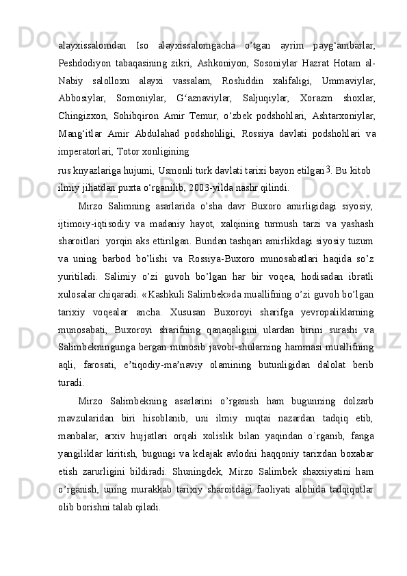 alayxissalomdan   Iso   alayxissalomgacha   o’tgan   ayrim   payg‘ambarlar,
Peshdodiyon   tabaqasining   zikri,   Ashkoniyon,   Sosoniylar   Hazrat   Hotam   al-
Nabiy   salolloxu   alayxi   vassalam,   Roshiddin   xalifaligi,   Ummaviylar,
Abbosiylar,   Somoniylar,   G aznaviylar,   Saljuqiylar,   Xorazm   shoxlar,ʻ
Chingizxon,   Sohibqiron   Amir   Temur,   o‘zbek   podshohlari,   Ashtarxoniylar,
Mang‘itlar   Amir   Abdulahad   podshohligi,   Rossiya   davlati   podshohlari   va
imperatorlari, Totor xonligining
rus knyazlariga hujumi, Usmonli turk davlati tarixi bayon etilgan 3
. Bu kitob 
ilmiy jihatdan puxta o‘rganilib, 2003-yilda nashr qilindi.
Mirzo   Salimning   asarlarida   o’sha   davr   Buxoro   amirligidagi   siyosiy,
ijtimoiy-iqtisodiy   va   madaniy   hayot,   xalqining   turmush   tarzi   va   yashash
sharoitlari  yorqin aks ettirilgan. Bundan tashqari amirlikdagi siyosiy tuzum
va   uning   barbod   bo’lishi   va   Rossiya-Buxoro   munosabatlari   haqida   so’z
yuritiladi.   Salimiy   o’zi   guvoh   bo’lgan   har   bir   voqea,   hodisadan   ibratli
xulosalar chiqaradi. «Kashkuli Salimbek»da muallifning o’zi guvoh bo’lgan
tarixiy   voqealar   ancha.   Xususan   Buxoroyi   sharifga   yevropaliklarning
munosabati,   Buxoroyi   sharifning   qanaqaligini   ulardan   birini   surashi   va
Salimbekningunga  bergan   munosib   javobi-shularning  hammasi  muallifning
aqli,   farosati,   e tiqodiy-ma naviy   olamining   butunligidan   dalolat   berib	
ʼ ʼ
turadi.
Mirzo   Salimbekning   asarlarini   o’rganish   ham   bugunning   dolzarb
mavzularidan   biri   hisoblanib,   uni   ilmiy   nuqtai   nazardan   tadqiq   etib,
manbalar,   arxiv   hujjatlari   orqali   xolislik   bilan   yaqindan   o`rganib,   fanga
yangiliklar   kiritish,   bugungi   va   kelajak   avlodni   haqqoniy   tarixdan   boxabar
etish   zarurligini   bildiradi.   Shuningdek,   Mirzo   Salimbek   shaxsiyatini   ham
o’rganish,   uning   murakkab   tarixiy   sharoitdagi   faoliyati   alohida   tadqiqotlar
olib borishni talab qiladi. 