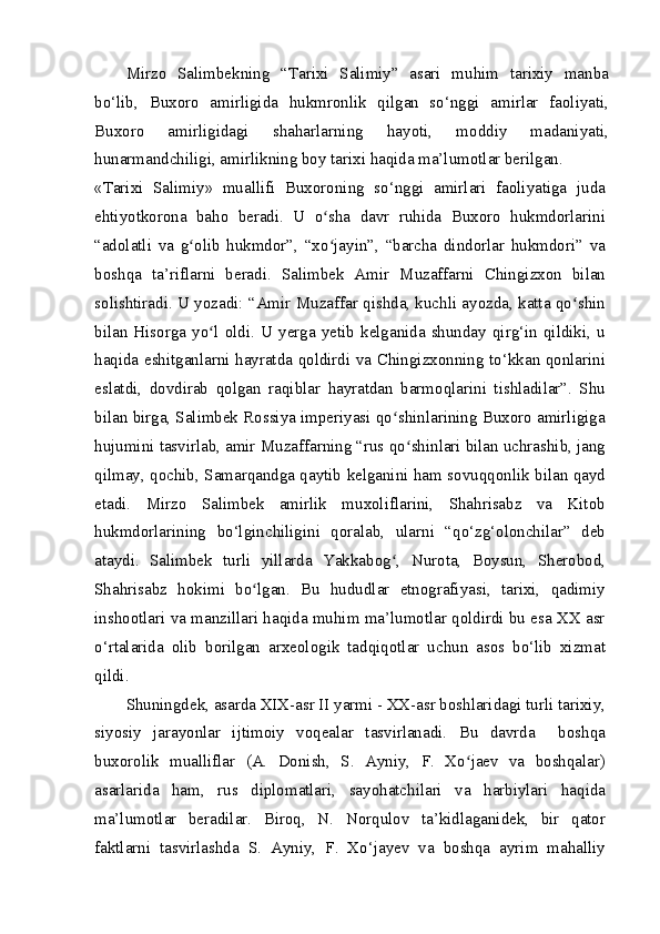 Mirzo   Salimbekning   “Tarixi   Salimiy”   asari   muhim   tarixiy   manba
bo‘lib,   Buxoro   amirligida   hukmronlik   qilgan   so‘nggi   amirlar   faoliyati,
Buxoro   amirligidagi   shaharlarning   hayoti,   moddiy   madaniyati,
hunarmandchiligi, amirlikning boy tarixi haqida ma’lumotlar berilgan.
«Tarixi   Salimiy»   muallifi   Buxoroning   so‘nggi   amirlari   faoliyatiga   juda
ehtiyotkorona   baho   beradi.   U   o sha   davr   ruhida   Buxoro   hukmdorlariniʻ
“adolatli   va   g olib   hukmdor”,   “xo jayin”,   “barcha   dindorlar   hukmdori”   va	
ʻ ʻ
boshqa   ta’riflarni   beradi.   Salimbek   Amir   Muzaffarni   Chingizxon   bilan
solishtiradi. U yozadi: “Amir Muzaffar qishda, kuchli ayozda, katta qo shin	
ʻ
bilan  Hisorga   yo l   oldi.   U  yerga  yetib   kelganida  shunday   qirg‘in  qildiki,  u	
ʻ
haqida eshitganlarni hayratda qoldirdi va Chingizxonning to‘kkan qonlarini
eslatdi,   dovdirab   qolgan   raqiblar   hayratdan   barmoqlarini   tishladilar”.   Shu
bilan birga, Salimbek Rossiya imperiyasi qo shinlarining Buxoro amirligiga	
ʻ
hujumini tasvirlab, amir Muzaffarning “rus qo shinlari bilan uchrashib, jang	
ʻ
qilmay, qochib, Samarqandga qaytib kelganini ham sovuqqonlik bilan qayd
etadi.   Mirzo   Salimbek   amirlik   muxoliflarini,   Shahrisabz   va   Kitob
hukmdorlarining   bo‘lginchiligini   qoralab,   ularni   “qo‘zg‘olonchilar”   deb
ataydi.   Salimbek   turli   yillarda   Yakkabog ,   Nurota,   Boysun,   Sherobod,	
ʻ
Shahrisabz   hokimi   bo lgan.   Bu   hududlar   etnografiyasi,   tarixi,   qadimiy	
ʻ
inshootlari va manzillari haqida muhim ma’lumotlar qoldirdi bu esa XX asr
o‘rtalarida   olib   borilgan   arxeologik   tadqiqotlar   uchun   asos   bo‘lib   xizmat
qildi.
Shuningdek, asarda XIX-asr II yarmi - XX-asr boshlaridagi turli tarixiy,
siyosiy   jarayonlar   ijtimoiy   voqealar   tasvirlanadi.   Bu   davrda     boshqa
buxorolik   mualliflar   (A.   Donish,   S.   Ayniy,   F.   Xo jaev   va   boshqalar)	
ʻ
asarlarida   ham,   rus   diplomatlari,   sayohatchilari   va   harbiylari   haqida
ma’lumotlar   beradilar.   Biroq,   N.   Norqulov   ta’kidlaganidek,   bir   qator
faktlarni   tasvirlashda   S.   Ayniy,   F.   Xo‘jayev   va   boshqa   ayrim   mahalliy