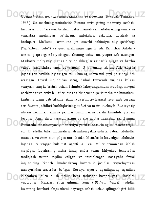 Средней   Азии   периода   присоединения   ее   к   России   ( Бухара ).   Ташкент ,
1965.].   Salimbekning   xotiralarida   Buxoro   amirligining   ma muriy   tuzilishiʼ
haqida aniqroq tasavvur beriladi; qator mansab va martabalarning vazifa va
vazifalari   aniqlangan:   qo shbegi,   amlokdara,   zakotchi,   mirshab   va	
ʻ
boshqalar.   Ma lumki,   amirlikda   ijro   etuvchi   hokimiyat   oliy   qo shbegi	
ʼ ʻ
(“qo shbegii   bolo”)   va   quyi   qushbegiga   tegishli   edi.   Birinchisi   Arkda   -	
ʻ
amirning   qarorgohida   yashagan,   shuning   uchun   uni   yuqori   deb   atashgan.
Markaziy   moliyaviy   qismga   quyi   qo‘shbegilar   rahbarlik   qilgan   va   barcha
viloyat   zakotchilari   unga   bo'ysungan.   U   va   uning   idorasi   Ark   etagida
joylashgan   hovlida   joylashgan   edi.   Shuning   uchun   uni   quyi   qo‘shbegi   deb
atashgan.   Fevral   inqilobidan   so‘ng   darhol   Buxoroda   vujudga   kelgan
vaziyatni aniq ko‘rsatish uchun Salimbek hikoyasiga shu mavzudagi mavjud
adabiyotlar va arxiv hujjatlari asosida bir qancha qo‘shimcha ma’lumotlarni
kiritishni   lozim   deb   bilamiz.   Amirlikda   ijtimoiy   harakat   rivojlanib   borgani
sari Buxoro jadidlari boshliqlarining nufuzi va ta’siri kuchaydi. Rus siyosiy
idorasi   xodimlari   amirga   jadidlar   boshliqlariga   qarshi   kurashda   yordam
berdilar.   Amir   ilg'or   jarayonlarning   va   shu   nuqtai   nazardan,   jadidlarning
Buxoroda konstitutsiyaviy monarxiya yaratish  dasturining murosasiz raqibi
edi. U jadidlar bilan muomala qilish imkoniyatini qidirdi. Sababi islohotlar
masalasi  va  Amir  elon  qilgan  manifestdir.  Manifestda  keltirilgan  islohotlar
loyihasi   Muvaqqat   hukumat   agenti   A.   Ya.   Miller   tomonidan   ishlab
chiqilgan.   Loyihaning   matni   tashqi   ishlar   vaziri   Milyukov   tomonidan
tasdiqlash   uchun   taqdim   etilgan   va   tasdiqlangan   Rossiyada   fevral
inqilobining   birinchi   kunlaridanoq   buxorolik   jadidlar   tayyorlayotgan
namoyishdan   xabardor   bo lgan   Rossiya   siyosiy   agentligining   agentlari	
ʻ
islohotlarni   e lon   qilish   uchun   keng   tashviqot   kampaniyasini   boshlab	
ʼ
yubordilar.   Manifest   e’lon   qilingan   kuni   (1917-yil   7-aprel)   jadidlar
bularning   barchasi   faqat   ularni   hayratga   solish   uchun   qilinganligini   bilib 
