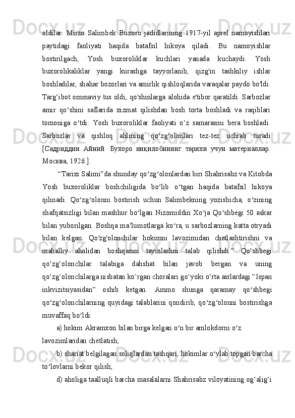 oldilar.   Mirzo   Salimbek   Buxoro   jadidlarining   1917-yil   aprel   namoyishlari
paytidagi   faoliyati   haqida   batafsil   hikoya   qiladi.   Bu   namoyishlar
bostirilgach,   Yosh   buxoroliklar   kuchlari   yanada   kuchaydi.   Yosh
buxorolikaliklar   yangi   kurashga   tayyorlanib,   qizg'in   tashkiliy   ishlar
boshladilar, shahar bozorlari va amirlik qishloqlarida varaqalar paydo bo'ldi.
Targ‘ibot ommaviy tus oldi, qo'shinlarga alohida e'tibor qaratildi. Sarbozlar
amir   qo shini   saflarida   xizmat   qilishdan   bosh   torta   boshladi   va   raqiblariʻ
tomoniga   o tdi.   Yosh   buxoroliklar   faoliyati   o‘z   samarasini   bera   boshladi.	
ʻ
Sarbozlar   va   qishloq   ahlining   qo zg olonlari   tez-tez   uchrab   turadi	
ʻ ʻ
[C адриддин   Айний .   Бухоро   инқилобининг   тарихи   учун   материаллар .
Москва , 1926.].
 “Tarixi Salimi”da shunday qo zg olonlardan biri Shahrisabz va Kitobda	
ʻ ʻ
Yosh   buxoroliklar   boshchiligida   bo lib   o tgan   haqida   batafsil   hikoya	
ʻ ʻ
qilinadi.   Qo zg olonni   bostirish   uchun   Salimbekning   yozishicha,   o zining	
ʻ ʻ ʻ
shafqatsizligi bilan mashhur bo lgan Nizomiddin Xo ja Qo shbegi 50 askar	
ʻ ʻ ʻ
bilan yuborilgan. Boshqa ma lumotlarga ko ra, u sarbozlarning katta otryadi	
ʼ ʻ
bilan   kelgan.   Qo'zg'olonchilar   hokimni   lavozimidan   chetlashtirishni   va
mahalliy   aholidan   boshqasini   tayinlashni   talab   qilishdi.”   Qo‘shbegi
qo‘zg‘olonchilar   talabiga   dahshat   bilan   javob   bergan   va   uning
qo‘zg‘olonchilarga nisbatan ko‘rgan choralari go‘yoki o‘rta asrlardagi “Ispan
inkvizitsiyasidan”   oshib   ketgan.   Ammo   shunga   qaramay   qo shbegi	
ʻ
qo zg olonchilarning quyidagi  talablarini qondirib,  qo zg olonni  bostirishga	
ʻ ʻ ʻ ʻ
muvaffaq bo ldi:	
ʻ
a) hokim Akramxon bilan birga kelgan o n bir amlokdorni o z 	
ʻ ʻ
lavozimlaridan chetlatish;
b) shariat belgilagan soliqlardan tashqari, hokimlar o ylab topgan barcha	
ʻ
to lovlarni bekor qilish;	
ʻ
d) aholiga taalluqli barcha masalalarni Shahrisabz viloyatining og‘alig‘i 