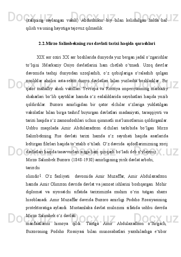 (xalqning   saylangan   vakili)   Abdushukur   biy   bilan   kelishilgan   holda   hal
qilish va uning hayotiga tajovuz qilmaslik.
2.2.Mirzo Salimbekning rus davlati tarixi haqida qarashlari
XIX asr oxiri XX asr boshlarida dunyoda yuz bergan jadal o‘zgarishlar
to‘lqini   3Markaziy   Osiyo   davlatlarini   ham   chetlab   o‘tmadi.   Uzoq   davrlar
davomida   tashqi   dunyodan   uzoqlashib,   o‘z   qobiqlariga   o‘ralashib   qolgan
xonliklar   aholisi   asta-sekin   dunyo   davlatlari   bilan   yuzlasha   boshladilar.   Bir
qator   mahalliy   aholi   vakillari   Yevropa   va   Rossiya   imperiyasining   markaziy
shaharlari   bo‘lib   qaytdilar   hamda   o‘z   esdaliklarida   sayohatlari   haqida   yozib
qoldirdilar.   Buxoro   amirligidan   bir   qator   elchilar   o‘zlariga   yuklatilgan
vakolatlar   bilan   birga   tashrif   buyurgan   davlatlari   madaniyati,   taraqqiyoti   va
tarixi haqida o‘z zamondoshlari uchun qimmatli ma‘lumotlarnin qoldirganlar.
Ushbu   maqolada   Amir   Abdulaxadxon   elchilari   tarkibida   bo‘lgan   Mirzo
Salimbekning   Rus   davlati   tarixi   hamda   o‘z   sayohati   haqida   asarlarida
keltirgan fikrlari haqida to‘xtalib o‘tiladi. O‘z davrida  ajdodlarimizning xorij
davlatlari haqida tasavvurlari sizga ham qiziqarli bo‘ladi deb o‘ylaymiz.
Mirzo Salimbek Buxoro (1848-1930) amirligining yirik davlat arbobi, 
tarixchi
olimdir 1
.   O‘z   faoliyati     davomida   Amir   Muzaffar,   Amir   Abdulaxadxon
hamda Amir Olimxon davrida davlat va jamoat ishlarini boshqargan. Mohir
diplomat   va   siyosatchi   sifatida   tariximizda   muhim   o‘rin   tutgan   shaxs
hisoblanadi.   Amir   Muzaffar   davrida   Buxoro   amirligi   Podsho   Rossiyasining
protektoratiga   aylandi.   Mustamlaka   davlat   mulozimi   sifatida   ushbu   davrda
Mirzo Salimbek o‘z davlati
manfaatlarini   himoya   qildi.   Taxtga   Amir   Abdulaxadxon   o‘ltirgach,
Buxoroning   Podsho   Rossiyasi   bilan   munosabatlari   yaxshilashga   e‘tibor 