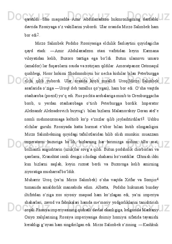 qaratildi.   Shu   maqsadda   Amir   Abdulaxadxon   hukmronligining   dastlabki
davrida Rossiyaga o‘z vakillarini yubordi.  Ular orasida Mirzo Salimbek ham
bor edi 2
.
Mirzo   Salimbek   Podsho   Rossiyasiga   elchilik   faoliaytini   quyidagicha
qayd   etadi:   ―Amir   Abdulaxadxon   otasi   vafotidan   keyin   Karmana
viloyatidan   kelib,   Buxoro   taxtiga   ega   bo‘ldi.   Butun   ulamovu   umaro
(amaldor) lar fuqarolarni osuda va xotirjam qildilar.  А moratpanox Ostonaqul
qushbegi,  Hisor  hokimi   Shodmonbiyni   bir   necha   kishilar  bilan   Peterburgga
elchi   qilib   yubordi.   Ular   orasida   kitob   muallifi   Uroq(Mirzo   Salimbek
asarlarida o‘ziga ―Uroq  deb taxallus qo‘ygan), ham bor edi. O‘sha vaqtda‖
otasharoba (poezd) yo‘q edi. Rus pochta arobalariga minib to Orenburggacha
borib,   u   yerdan   otasharobaga   o‘tirib   Peterburgga   bordik.   Imperator
А leksandr  А leksadrovich buyrug‘i  bilan bizlarni Malamorskoy Goran atel‘e
nomli   mehmonxonaga   keltirib   ko‘p   e zozlar   qilib   joylashtirdilar	
ʼ ‖ 3
.   Ushbu
elchilar   guruhi   Rossiyada   katta   hurmat   e‘tibor   bilan   kutib   olinganligini
Mirzo   Salimbekning   quyidagi   tafsilotlaridan   bilib   olish   mumkin:   muazzam
imperatorni   huzuriga   bo‘lib,   bizlarning   har   birimizga   nishon,   tillo   soat,
brilliantli angushtarin (uzuk)lar sovg‘a qildi. Butun podsholik chorborlari va
qasrlarni, Kranshtat ismli dengiz ichidagi shaharni ko‘rsatdilar. Oltmish ikki
kun   bizlarni   saqlab,   keyin   ruxsat   berdi   va   Buxoroga   kelib   amirning
ziyoratiga musharraf bo‘ldik.
Muharrir   Uroq   (ya ni   Mirzo   Salimbek)   o‘sha   vaqtda   Xitfar   va   Somjin	
ʼ 4
tumanida   amaldorlik   mansabida   edim.   Albatta,     Podsho   hukumati   bunday
iltifotdan   o‘ziga   xos   siyosiy   maqsad   ham   ko‘zlagan   edi,   ya‘ni   imperiya
shaharlari, zavod va fabrikalari hamda me‘moriy yodgorliklarini tanishtirish
orqali Rossiya imperiyasining qudratli davlat ekanligiga, kelgusida Markaziy
Osiyo   xalqlarining   Rossiya   imperiyasiga   doimiy   homiysi   sifatida   tayanishi
kerakligi g‘oyasi ham singdirilgan edi. Mirzo Salimbek o‘zining  ―Kashkuli