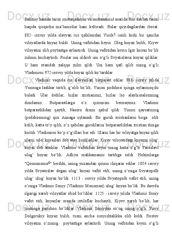 Salimiy hamda tarixi muttaqadimin va muttaaxirin  asarida Rus davlati tarixi‖
haqida   qisqacha   ma‘lumotlar   ham   keltiradi.   Bular   quyidagilardan   iborat:
882-   isoviy   yilda   slavyan   rus   qabilasidan   Yurik 5
  ismli   kishi   bir   qancha
viloyatlarda   knyaz   buldi.   Uning   vafotidan   keyin     Oleg   knyaz   bulib,   Kiyev
viloyatini olib poytaxtga aylantirdi. Uning vafotidan keyin Igor knyaz bo‘lib
zulmni kuchaytirdi. Ruslar uni uldirib uni o‘g‘li Svyatislavni knyaz qildilar.
U   ham   otasidek   xalqqa   zulm   qildi.   Uni   ham   qatl   qilib   uning   o‘g‘li
Vladimirni 972-isoviy yilda knyaz qilib ko‘tardilar.
Vladimir   vaqtida   rus   slavyanlari   butparast   edilar.   988-   isoviy   yilida
Yunonga   lashkar   tortib,   g‘olib   bo‘lib,   Yunon   podshosi   qiziga   uylanmoqchi
buladi.   Ular   dedilar,   bizlar   xristianmiz,   bizlar   Iso   alayhissalomning
dinidamiz.   Butparastlarga   o‘z   qizimizni   bermaymiz.   Vladimir
butparastlikdan   qaytib,   Nasoro   dinini   qabul   qildi.   Yunon   qaysarining
(podshosining)   qizi   Annaga   uylanadi.   Bir   guruh   xristianlarni   birga     olib
kelib, katta to‘y qilib, o‘z qabilasi guruhlarini butparastlikdan xristian diniga
kiritdi. Vladimirni ko‘p o‘g‘illari bor edi. Ularni har bir viloyatga knyaz qilib
ularni udel knyazlari deb atay boshladilar. Kiyev viloyatidagi knyazni ulug‘
knyaz   deb   atadilar.   Vladimir   vafotidan   keyin   uning   katta   o‘g‘li   Yaroslavl
ulug‘   knyaz   bo‘ldi.   Adliya   mahkamasini   tartibga   soldi.   Hokimlarga
"Qonunnoma 6
" berdiki, uning yuzasidan qonun chiqarar edilar. 1054 isoviy
yilda   Svyatoslav   degan   ulug‘   knyaz   vafot   etib,   uning   o‘rniga   Svyatopolk
ulug‘   ulug‘   knyaz   bo‘ldi.   1113   -   isoviy   yilda   Svyatopolk   vafot   etib,   uning
o‘rniga Vladimir Soniy (Vladimir Monomax) ulug‘ knyaz bo‘ldi. Bu davrda
ilgarigi xarob viloyatlar obod bo‘ldilar. 1225 - isoviy yilida Vladimir Soniy
vafot   etib,   knyazlar   orasida   ixtiloflar   kuchayib,   Kiyev   xarob   bo‘lib,   har
tomonga   parishon   bo‘ldilar.   Vladimir   Soniydan   so‘ng   uning   o‘g‘li   Yuriy
Dolgorukiy   knyaz   bulib,   rusni   ancha   osoyishtalikka   olib   keldi.   Rostov
viloyatini   o‘zining     poytaxtiga   aylantirdi.   Uning   vafotidan   keyin   o‘g‘li 