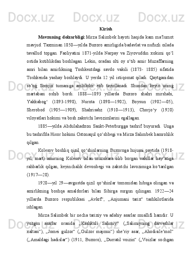 Kirish
Mavzuning  dolzarbligi: Mirza Salimbek hayoti  haqida kam  ma lumotʼ
mavjud. Taxminan 1850—yilda Buxoro amirligida badavlat va nufuzli oilada
tavallud   topgan.   Faoliyatini   1871-yilda   Narpay   va   Ziyovuddin   xokimi   qo‘l
ostida kotiblikdan boshlagan. Lekin, oradan olti oy o‘tib amir Muzaffarning
amri   bilan   amirlikning   Toshkentdagi   savdo   vakili   (1873-   1885)   sifatida
Toshkenda   yashay   boshlaydi.   U   yerda   12   yil   istiqomat   qiladi.   Qaytganidan
so‘ng   Somjin   tumaniga   amlokdor   etib   tayinlanadi.   Shundan   keyin   uning
martabasi   oshib   bordi.   1888—1893   yillarda   Buxoro   shahri   mirshabi,
Yakkabog   (1893-1998),   Nurota   (1898—1902),   Boysun   (1902—05),	
ʻ
Sherobod   (1905—1909),   Shahrisabz   (1910—1913),   Chorjo y   (1920)	
ʻ
viloyatlari hokimi va bosh zakotchi lavozimlarini egallagan.
1885—yilda   Abdulahadxon   Sankt-Peterburgga   tashrif   buyuradi.   Unga
bu tashrifda Hisor hokimi Ostonaqul qo‘shbegi va Mirza Salimbek hamrohlik
qilgan.
Kolesov   boshliq   qizil   qo shinlarning   Buxoroga   hujumi   paytida   (1918-	
ʻ
yil,   mart)   amirning   Kolesov   bilan   muzokara   olib   borgan   vakillar   hay atiga	
ʼ
rahbarlik   qilgan,   keyinchalik   devonbegi   va   zakotchi   lavozimiga   ko tarilgan	
ʻ
(1917—20).
1920—yil   29—avgustda   qizil   qo shinlar   tomonidan   hibsga   olingan   va	
ʻ
amirlikning   boshqa   amaldorlari   bilan   Sibirga   surgun   qilingan.   1922—24
yillarda   Buxoro   respublikasi   „Avkrf“,   „Anjumani   tarix“   tashkilotlarida
ishlagan.
Mirza Salimbek bir necha tarixiy va adabiy asarlar muallifi hamdir. U
yozgsn   asarlar   orasida   „Kashkuli   Salimiy“   („Salimiyning   darveshlar
xaltasi“),   „Jomei   gulzor“   („Gulzor   majmui“)   she riy   asar,   „Ahodisile mol“	
ʼ ʼ
(„Amaldagi   hadislar“)   (1911,   Buxoro),   „Durratil   voizin“   („Voizlar   sochgan 