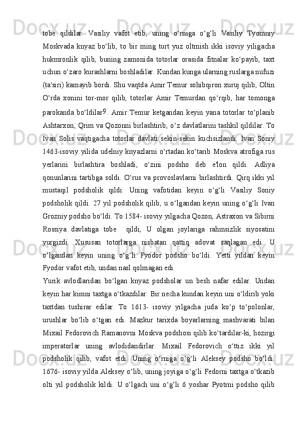 tobe   qildilar.   Vasiliy   vafot   etib,   uning   o‘rniga   o‘g‘li   Vasiliy   Tyomniy
Moskvada   knyaz   bo‘lib,   to   bir   ming   turt   yuz   oltmish   ikki   isoviy   yiligacha
hukmronlik   qilib,   buning   zamonida   totorlar   orasida   fitnalar   ko‘payib,   taxt
uchun o‘zaro kurashlarni boshladilar. Kundan kunga ularning ruslarga nufuzi
(ta'siri) kamayib bordi. Shu vaqtda Amir Temur sohibqiron xuruj qilib, Oltin
O‘rda   xonini   tor-mor   qilib,   totorlar   Amir   Temurdan   qo‘rqib,   har   tomonga
parokanda   bo‘ldilar 9
.   Amir   Temur   ketgandan   keyin   yana   totorlar   to‘planib
Ashtarxon, Qrim va Qozonni birlashtirib, o‘z davlatlarini tashkil qildilar. To
Ivan   Solis   vaqtigacha   totorlar   davlati   sekin-sekin   kuchsizlandi.   Ivan   Soniy
1463-isoviy yilida udelniy knyazlarni o‘rtadan ko‘tarib Moskva atrofiga rus
yerlarini   birlashtira   boshladi,   o‘zini   podsho   deb   e'lon   qildi.   Adliya
qonunlarini tartibga soldi. O‘rus va provoslavlarni birlashtirdi. Qirq ikki yil
mustaqil   podsholik   qildi.   Uning   vafotidan   keyin   o‘g‘li   Vasiliy   Soniy
podsholik qildi. 27 yil podsholik qilib, u o‘lgandan keyin uning o‘g‘li Ivan
Grozniy podsho bo‘ldi. To 1584- isoviy yilgacha Qozon, Astraxon va Sibirni
Rossiya   davlatiga   tobe     qildi,   U   olgan   joylariga   rahmsizlik   siyosatini
yurgizdi.   Xususan   totorlarga   nisbatan   qattiq   adovat   saqlagan   edi.   U
o‘lgandan   keyin   uning   o‘g‘li   Fyodor   podsho   bo‘ldi.   Yetti   yildan   keyin
Fyodor vafot etib, undan nasl qolmagan edi.
Yurik   avlodlaridan   bo‘lgan   knyaz   podsholar   un   besh   nafar   edilar.   Undan
keyin har kimni taxtga o‘tkazdilar. Bir necha kundan keyin uni o‘ldirib yoki
taxtdan   tushirar   edilar.   To   1613-   isoviy   yilgacha   juda   ko‘p   to‘polonlar,
urushlar   bo‘lib   o‘tgan   edi.   Mazkur   tarixda   boyarlarning   mashvarati   bilan
Mixail Fedorovich Ramanovni Moskva podshosi qilib ko‘tardilar-ki, hozirgi
imperatorlar   uning   avlodidandirlar.   Mixail   Fedorovich   o‘ttiz   ikki   yil
podsholik   qilib,   vafot   etdi.   Uning   o‘rniga   o‘g‘li   Aleksey   podsho   bo‘ldi.
1676- isoviy yilda Aleksey o‘lib, uning joyiga o‘g‘li Fedorni taxtga o‘tkazib
olti   yil   podsholik   kildi.   U   o‘lgach   uni   o‘g‘li   6   yoshar   Pyotrni   podsho   qilib 