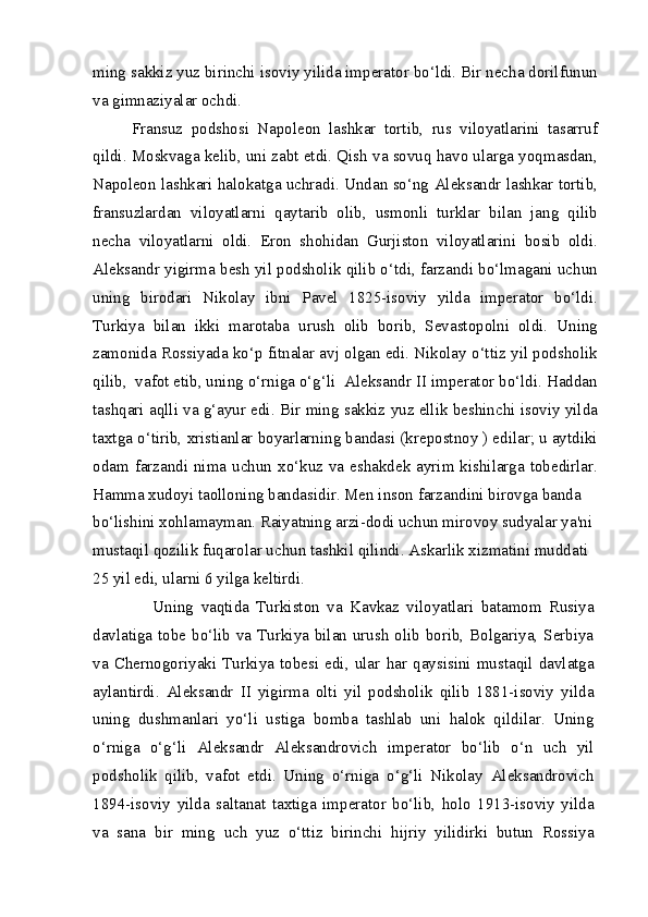 ming sakkiz yuz birinchi isoviy yilida imperator bo‘ldi. Bir necha dorilfunun
va gimnaziyalar ochdi.
Fransuz   podshosi   Napoleon   lashkar   tortib,   rus   viloyatlarini   tasarruf
qildi. Moskvaga kelib, uni zabt etdi. Qish va sovuq havo ularga yoqmasdan,
Napoleon lashkari halokatga uchradi. Undan so‘ng Aleksandr lashkar tortib,
fransuzlardan   viloyatlarni   qaytarib   olib,   usmonli   turklar   bilan   jang   qilib
necha   viloyatlarni   oldi.   Eron   shohidan   Gurjiston   viloyatlarini   bosib   oldi.
Aleksandr yigirma besh yil podsholik qilib o‘tdi, farzandi bo‘lmagani uchun
uning   birodari   Nikolay   ibni   Pavel   1825-isoviy   yilda   imperator   bo‘ldi.
Turkiya   bilan   ikki   marotaba   urush   olib   borib,   Sevastopolni   oldi.   Uning
zamonida Rossiyada ko‘p fitnalar avj olgan edi. Nikolay o‘ttiz yil podsholik
qilib,  vafot etib, uning o‘rniga o‘g‘li  Aleksandr II imperator bo‘ldi. Haddan
tashqari aqlli va g‘ayur edi. Bir ming sakkiz yuz ellik beshinchi isoviy yilda
taxtga o‘tirib, xristianlar boyarlarning bandasi (krepostnoy ) edilar; u aytdiki
odam  farzandi nima  uchun  xo‘kuz  va  eshakdek ayrim  kishilarga  tobedirlar.
Hamma xudoyi taolloning bandasidir. Men inson farzandini birovga banda
bo‘lishini xohlamayman. Raiyatning arzi-dodi uchun mirovoy sudyalar ya'ni 
mustaqil qozilik fuqarolar uchun tashkil qilindi. Askarlik xizmatini muddati 
25 yil edi, ularni 6 yilga keltirdi.
      Uning   vaqtida   Turkiston   va   Kavkaz   viloyatlari   batamom   Rusiya
davlatiga tobe bo‘lib va Turkiya bilan urush  olib borib, Bolgariya, Serbiya
va   Chernogoriyaki   Turkiya   tobesi   edi,   ular   har   qaysisini   mustaqil   davlatga
aylantirdi.   Aleksandr   II   yigirma   olti   yil   podsholik   qilib   1881-isoviy   yilda
uning   dushmanlari   yo‘li   ustiga   bomba   tashlab   uni   halok   qildilar.   Uning
o‘rniga   o‘g‘li   Aleksandr   Aleksandrovich   imperator   bo‘lib   o‘n   uch   yil
podsholik   qilib,   vafot   etdi.   Uning   o‘rniga   o‘g‘li   Nikolay   Aleksandrovich
1894-isoviy   yilda   saltanat   taxtiga   imperator   bo‘lib,   holo   1913-isoviy   yilda
va   sana   bir   ming   uch   yuz   o‘ttiz   birinchi   hijriy   yilidirki   butun   Rossiya 