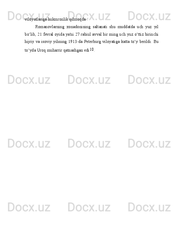viloyatlariga hukmronlik qilmoqda .
Romanovlarning   xonadonining   saltanati   shu   muddatda   uch   yuz   yil
bo‘lib, 21 fevral oyida ya'ni 27 rabiul avval bir ming uch yuz o‘ttiz birinchi
hijriy va isoviy yilining 1913-da Peterburg viloyatiga katta to‘y berildi. Bu
to‘yda Uroq muharrir qatnashgan edi 10
. 