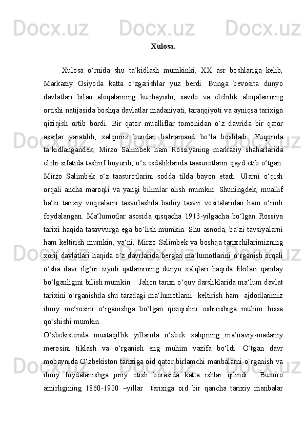 Xulosa.
Xulosa   o‘rnida   shu   ta‘kidlash   mumkinki,   XX   asr   boshlariga   kelib,
Markaziy   Osiyoda   katta   o‘zgarishlar   yuz   berdi.   Bunga   bevosita   dunyo
davlatlari   bilan   aloqalarning   kuchayishi,   savdo   va   elchilik   aloqalarining
ortishi natijasida boshqa davlatlar madaniyati, taraqqiyoti va ayniqsa tarixiga
qiziqish   ortib   bordi.   Bir   qator   mualliflar   tomonidan   o‘z   davrida   bir   qator
asarlar   yaratilib,   xalqimiz   bundan   bahramand   bo‘la   boshladi.   Yuqorida
ta‘kidlangandek,   Mirzo   Salimbek   ham   Rossiyaning   markaziy   shaharlarida
elchi sifatida tashrif buyurib, o‘z esdaliklarida taasurotlarni qayd etib o‘tgan.
Mirzo   Salimbek   o‘z   taasurotlarini   sodda   tilda   bayon   etadi.   Ularni   o‘qish
orqali   ancha   maroqli   va   yangi   bilimlar   olish   mumkin.   Shuningdek,   muallif
ba‘zi   tarixiy   voqealarni   tasvirlashda   badiiy   tasvir   vositalaridan   ham   o‘rinli
foydalangan.   Ma‘lumotlar   asosida   qisqacha   1913-yilgacha   bo‘lgan   Rossiya
tarixi haqida tasavvurga ega bo‘lish mumkin. Shu asnoda, ba‘zi tavsiyalarni
ham keltirish mumkin, ya‘ni, Mirzo Salimbek va boshqa tarixchilarimizning
xorij davlatlari haqida o‘z davrlarida bergan ma‘lumotlarini o‘rganish orqali
o‘sha   davr   ilg‘or   ziyoli   qatlamining   dunyo   xalqlari   haqida   fikrlari   qanday
bo‘lganligini bilish mumkin.   Jahon tarixi o‘quv darsliklarida ma‘lum davlat
tarixini  o‘rganishda  shu  tarzdagi  ma‘lumotlarni    keltirish   ham    ajdodlarimiz
ilmiy   me‘rosini   o‘rganishga   bo‘lgan   qiziqishni   oshirishiga   muhim   hissa
qo‘shishi mumkin.
O‘zbekistonda   mustaqillik   yillarida   o‘zbek   xalqining   ma’naviy-madaniy
merosini   tiklash   va   o‘rganish   eng   muhim   vazifa   bo‘ldi.   O‘tgan   davr
mobaynida O‘zbekiston tarixiga oid qator birlamchi manbalarni o‘rganish va
ilmiy   foydalanishga   joriy   etish   borasida   katta   ishlar   qilindi.     Buxoro
amirligining   1860-1920   –yillar     tarixiga   oid   bir   qancha   tarixiy   manbalar 