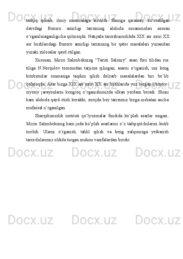 tadqiq   qilinib,   ilmiy   muomalaga   kiritildi.   Shunga   qaramay,   ko‘rsatilgan
davrdagi   Buxoro   amirligi   tarixining   alohida   muammolari   asosan
o‘rganilmaganligicha qolmoqda. Natijada tarixshunoslikda XIX asr oxiri XX
asr   boshlaridagi   Buxoro   amirligi   tarixining   bir   qator   masalalari   yuzasidan
yuzaki xulosalar qayd etilgan.
Xususan,   Mirzo   Salimbekning   “Tarixi   Salimiy”   asari   fors   tilidan   rus
tiliga   N.Norqulov   tomonidan   tarjima   qilingan,   asarni   o‘rganish,   uni   keng
kitobxonlar   ommasiga   taqdim   qilish   dolzarb   masalalardan   biri   bo‘lib
qolmoqda. Asar bizga XIX asr oxiri XX asr boshlarida yuz bergan ijtimoiy-
siyosiy   jarayonlarni   kengroq   o‘rganishimizda   ulkan   yordam   beradi.   Shuni
ham alohida qayd etish kerakki, xorijda boy tariximiz bizga nisbatan ancha
mufassal o‘rganilgan.
Sharqshunoslik   instituti   qo‘lyozmalar   fondida   ko‘plab   asarlar   singari,
Mirzo Salimbekning ham juda ko‘plab asarlarini o‘z tadqiqotchilarini kutib
turibdi.   Ularni   o‘rganish,   tahlil   qilish   va   keng   xalqimizga   yetkazish
tarixchilarimiz oldida turgan muhim vazifalardan biridir. 