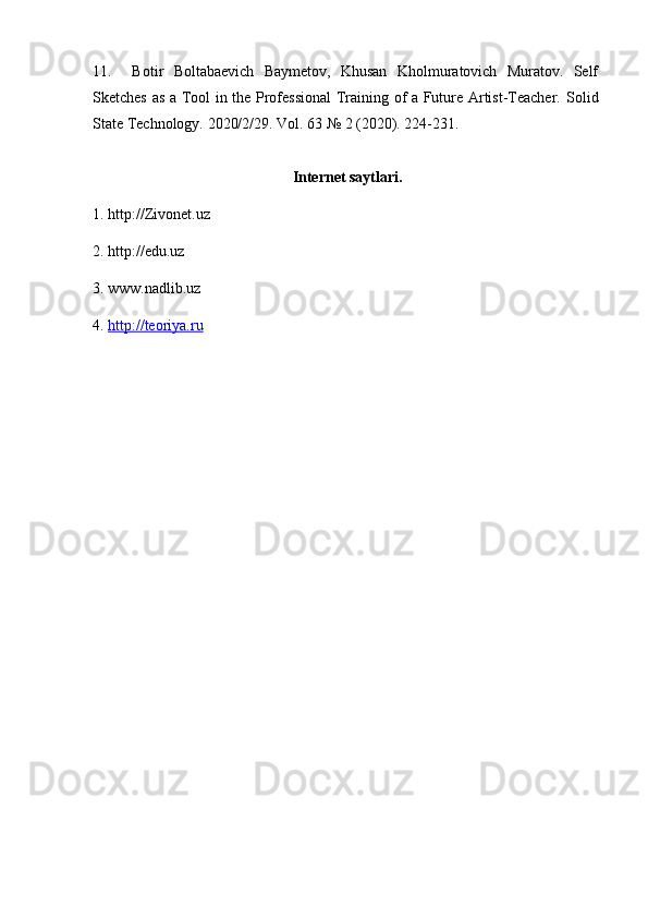 11.     Botir   Boltabaevich   Baymetov,   Khusan   Kholmuratovich   Muratov.   Self
Sketches as a Tool in the Professional Training of a Future Artist-Teacher.   Solid
State Technology. 2020/2/29. Vol. 63 № 2 (2020). 224-231.
Internet saytlari.
1. http://Zivonet.uz
2. http://edu.uz
3. www.nadlib.uz
4.  http://teoriya.ru 