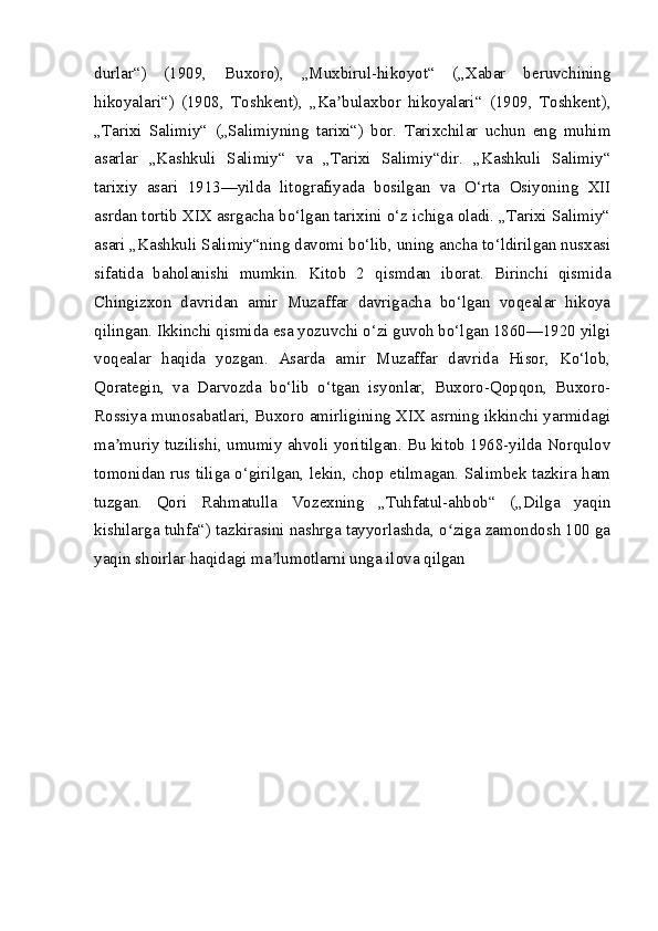 durlar“)   (1909,   Buxoro),   „Muxbirul-hikoyot“   („Xabar   beruvchining
hikoyalari“)   (1908,   Toshkent),   „Ka bulaxbor   hikoyalari“   (1909,   Toshkent),ʼ
„Tarixi   Salimiy“   („Salimiyning   tarixi“)   bor.   Tarixchilar   uchun   eng   muhim
asarlar   „Kashkuli   Salimiy“   va   „Tarixi   Salimiy“dir.   „Kashkuli   Salimiy“
tarixiy   asari   1913—yilda   litografiyada   bosilgan   va   O‘rta   Osiyoning   XII
asrdan tortib XIX asrgacha bo‘lgan tarixini o‘z ichiga oladi. „Tarixi Salimiy“
asari „Kashkuli Salimiy“ning davomi bo‘lib, uning ancha to‘ldirilgan nusxasi
sifatida   baholanishi   mumkin.   Kitob   2   qismdan   iborat.   Birinchi   qismida
Chingizxon   davridan   amir   Muzaffar   davrigacha   bo‘lgan   voqealar   hikoya
qilingan. Ikkinchi qismida esa yozuvchi o‘zi guvoh bo‘lgan 1860—1920 yilgi
voqealar   haqida   yozgan.   Asarda   amir   Muzaffar   davrida   Hisor,   Ko‘lob,
Qorategin,   va   Darvozda   bo‘lib   o‘tgan   isyonlar,   Buxoro-Qopqon,   Buxoro-
Rossiya munosabatlari, Buxoro amirligining XIX asrning ikkinchi yarmidagi
ma muriy tuzilishi, umumiy ahvoli yoritilgan. Bu kitob 1968-yilda Norqulov	
ʼ
tomonidan rus tiliga o‘girilgan, lekin, chop etilmagan. Salimbek tazkira ham
tuzgan.   Qori   Rahmatulla   Vozexning   „Tuhfatul-ahbob“   („Dilga   yaqin
kishilarga tuhfa“) tazkirasini nashrga tayyorlashda, o ziga zamondosh 100 ga	
ʻ
yaqin shoirlar haqidagi ma lumotlarni unga ilova qilgan	
ʼ 