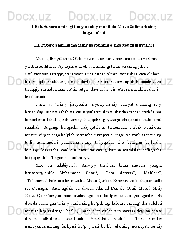 I.Bob.Buxoro amirligi ilmiy-adabiy muhitida Mirzo Salimbekning
tutgan o’rni
1.1.Buxoro amirligi madaniy hayotining o’ziga xos xususiyatlari
Mustaqillik yillarida O‘zbekiston tarixi har tomonlama xolis va ilmiy 
yoritila boshlandi. Ayniqsa, o‘zbek davlatchiligi tarixi va uning jahon 
sivilizatsiyasi taraqqiyoti jarayonlarida tutgan o‘rnini yoritishga kata e’tibor 
berilmoqda. Shubhasiz, o‘zbek davlatchiligi an’analarining shakllanishida va 
taraqqiy etishida muhim o‘rin tutgan davrlardan biri o‘zbek xonliklari davri 
hisoblanadi.
Tarix   va   tarixiy   jarayonlar,   siyosiy-tarixiy   vaziyat   ularning   ro yʼ
berishidagi asosiy sabab va xususiyatlarini ilmiy jihatdan tadqiq etishda har
tomonlama   tahlil   qilish   tarixiy   haqiqatning   yuzaga   chiqishida   katta   omil
sanaladi.   Bugungi   kungacha   tadqiqotchilar   tomonidan   o zbek   xonliklari	
ʼ
tarixini o rganishga ko plab marotaba murojaat qilingan va xonlik tarixining	
ʼ ʼ
turli   muammolari   yuzasidan   ilmiy   tadqiqotlar   olib   borilgan   bo lsada,	
ʼ
bugungi   kungacha   xonliklar   davri   tarixining   barcha   masalalari   to lig icha	
ʼ ʼ
tadqiq qilib bo lingan deb bo lmaydi.	
ʼ ʼ
XIX   asr   adabiyotida   Shavqiy   taxallusi   bilan   she rlar   yozgan	
ʼ
kattaqo rg onlik   Muhammad   Sharif,   “Chor   darvish”,   “Mafiloro”,	
ʻ ʻ
“To tinoma” kabi asarlar muallifi Mulla Qurbon Xiromiy va boshqalar katta	
ʻ
rol   o ynagan.   Shuningdek,   bu   davrda   Ahmad   Donish,   Ochil   Murod   Miriy
ʻ
Katta   Qo rg oniylar   ham   adabiyotga   xos   bo lgan   asarlar   yaratganlar.   Bu	
ʻ ʻ ʻ
davrda yaratilgan tarixiy asarlarning ko pchiligi hukmron mang itlar sulolasi	
ʻ ʻ
tarixiga   bag ishlangan   bo lib,   ularda   o rta   asrlar   tarixnavisligidagi   an analar	
ʻ ʻ ʻ ʼ
davom   ettirilgani   kuzatiladi.   Amirlikda   yashab   o tgan   ilm-fan	
ʻ
namoyondalarining   faoliyati   ko p   qirrali   bo lib,   ularning   aksariyati   tarixiy	
ʻ ʻ