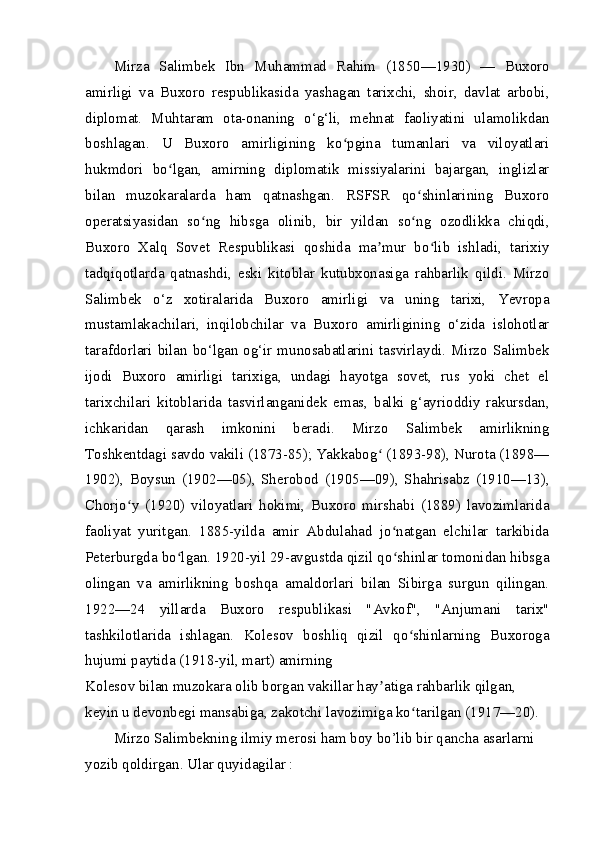 Mirza   Salimbek   Ibn   Muhammad   Rahim   (1850—1930)   —   Buxoro
amirligi   va   Buxoro   respublikasida   yashagan   tarixchi,   shoir,   davlat   arbobi,
diplomat.   Muhtaram   ota-onaning   o‘g‘li,   mehnat   faoliyatini   ulamolikdan
boshlagan.   U   Buxoro   amirligining   ko pgina   tumanlari   va   viloyatlariʻ
hukmdori   bo lgan,   amirning   diplomatik   missiyalarini   bajargan,   inglizlar	
ʻ
bilan   muzokaralarda   ham   qatnashgan.   RSFSR   qo shinlarining   Buxoro	
ʻ
operatsiyasidan   so ng   hibsga   olinib,   bir   yildan   so ng   ozodlikka   chiqdi,	
ʻ ʻ
Buxoro   Xalq   Sovet   Respublikasi   qoshida   ma mur   bo lib   ishladi,   tarixiy	
ʼ ʻ
tadqiqotlarda   qatnashdi,   eski   kitoblar   kutubxonasiga   rahbarlik   qildi.   Mirzo
Salimbek   o‘z   xotiralarida   Buxoro   amirligi   va   uning   tarixi,   Yevropa
mustamlakachilari,   inqilobchilar   va   Buxoro   amirligining   o‘zida   islohotlar
tarafdorlari bilan bo‘lgan og‘ir munosabatlarini tasvirlaydi. Mirzo Salimbek
ijodi   Buxoro   amirligi   tarixiga,   undagi   hayotga   sovet,   rus   yoki   chet   el
tarixchilari   kitoblarida   tasvirlanganidek   emas,   balki   g‘ayrioddiy   rakursdan,
ichkaridan   qarash   imkonini   beradi.   Mirzo   Salimbek   amirlikning
Toshkentdagi savdo vakili (1873-85); Yakkabog  (1893-98), Nurota (1898—
ʻ
1902),   Boysun   (1902—05),   Sherobod   (1905—09),   Shahrisabz   (1910—13),
Chorjo y   (1920)   viloyatlari   hokimi,   Buxoro   mirshabi   (1889)   lavozimlarida	
ʻ
faoliyat   yuritgan.   1885-yilda   amir   Abdulahad   jo natgan   elchilar   tarkibida	
ʻ
Peterburgda bo lgan. 1920-yil 29-avgustda qizil qo shinlar tomonidan hibsga	
ʻ ʻ
olingan   va   amirlikning   boshqa   amaldorlari   bilan   Sibirga   surgun   qilingan.
1922—24   yillarda   Buxoro   respublikasi   "Avkof",   "Anjumani   tarix"
tashkilotlarida   ishlagan.   Kolesov   boshliq   qizil   qo shinlarning   Buxoroga	
ʻ
hujumi paytida (1918-yil, mart) amirning
Kolesov bilan muzokara olib borgan vakillar hay atiga rahbarlik qilgan, 	
ʼ
keyin u devonbegi mansabiga, zakotchi lavozimiga ko tarilgan (1917—20).	
ʻ
Mirzo Salimbekning ilmiy merosi ham boy bo’lib bir qancha asarlarni 
yozib qoldirgan. Ular quyidagilar : 