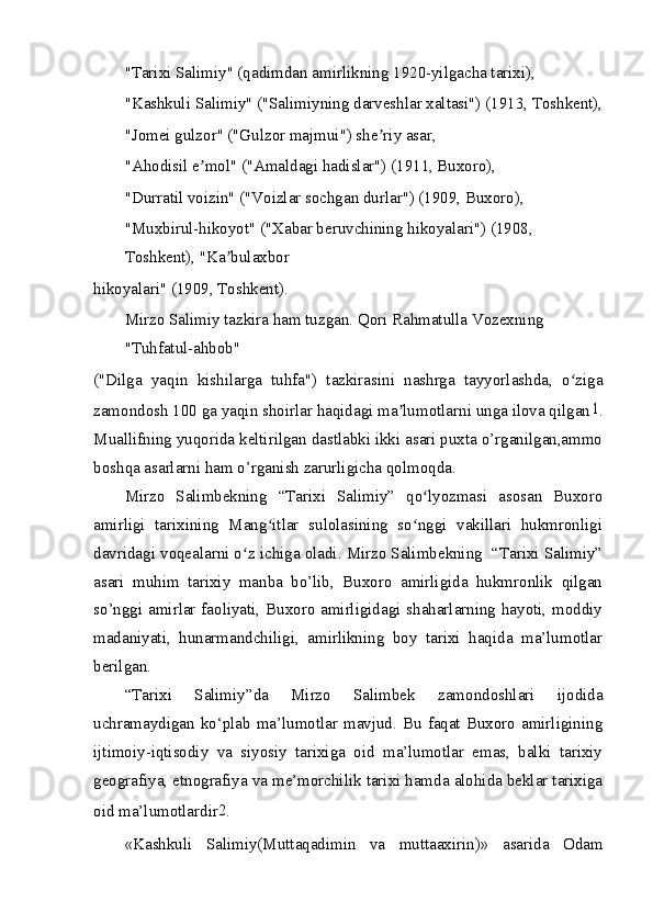 "Tarixi Salimiy" (qadimdan amirlikning 1920-yilgacha tarixi),
"Kashkuli Salimiy" ("Salimiyning darveshlar xaltasi") (1913, Toshkent),
"Jomei gulzor" ("Gulzor majmui") she riy asar,ʼ
"Ahodisil e mol" ("Amaldagi hadislar") (1911, Buxoro),	
ʼ
"Durratil voizin" ("Voizlar sochgan durlar") (1909, Buxoro),
"Muxbirul-hikoyot" ("Xabar beruvchining hikoyalari") (1908, 
Toshkent), "Ka bulaxbor	
ʼ
hikoyalari" (1909, Toshkent).
Mirzo Salimiy tazkira ham tuzgan. Qori Rahmatulla Vozexning 
"Tuhfatul-ahbob"
("Dilga   yaqin   kishilarga   tuhfa")   tazkirasini   nashrga   tayyorlashda,   o ziga	
ʻ
zamondosh 100 ga yaqin shoirlar haqidagi ma lumotlarni unga ilova qilgan	
ʼ 1
.
Muallifning yuqorida keltirilgan dastlabki ikki asari puxta o’rganilgan,ammo
boshqa asarlarni ham o’rganish zarurligicha qolmoqda.
Mirzo   Salimbekning   “Tarixi   Salimiy”   qo lyozmasi   asosan   Buxoro	
ʻ
amirligi   tarixining   Mang itlar   sulolasining   so nggi   vakillari   hukmronligi	
ʻ ʻ
davridagi voqealarni o z ichiga oladi. Mirzo Salimbekning  “Tarixi Salimiy”	
ʻ
asari   muhim   tarixiy   manba   bo’lib,   Buxoro   amirligida   hukmronlik   qilgan
so’nggi amirlar faoliyati, Buxoro amirligidagi shaharlarning hayoti, moddiy
madaniyati,   hunarmandchiligi,   amirlikning   boy   tarixi   haqida   ma’lumotlar
berilgan.
“Tarixi   Salimiy”da   Mirzo   Salimbek   zamondoshlari   ijodida
uchramaydigan  ko‘plab  ma’lumotlar mavjud. Bu  faqat Buxoro  amirligining
ijtimoiy-iqtisodiy   va   siyosiy   tarixiga   oid   ma’lumotlar   emas,   balki   tarixiy
geografiya, etnografiya va me’morchilik tarixi hamda alohida beklar tarixiga
oid ma’lumotlardir 2
.
«Kashkuli   Salimiy(Muttaqadimin   va   muttaaxirin)»   asarida   Odam 