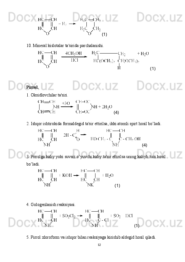  (1)
10. Mineral kislotalar ta'sirida parchalanishi.
 (1)
Pirrol.
1. Oksidlovchilar ta'siri.
 (4)
2. Ish q or ishtirokida formaldegid ta'sir ettirilsa, ikki atomli spirt  h osil bo’ladi.
 (4)
3. Pirrolga kaliy yoki suvsiz o’yuvchi kaliy ta'sir ettirilsa uning kaliyli tuzi hosil 
bo’ladi.
 (1)
4. Gologenlanish reaksiyasi.
 (1)
5. Pirrol xloroform va ish q or bilan reaksiyaga kirishib aldegid  h osil  q iladi.
12 