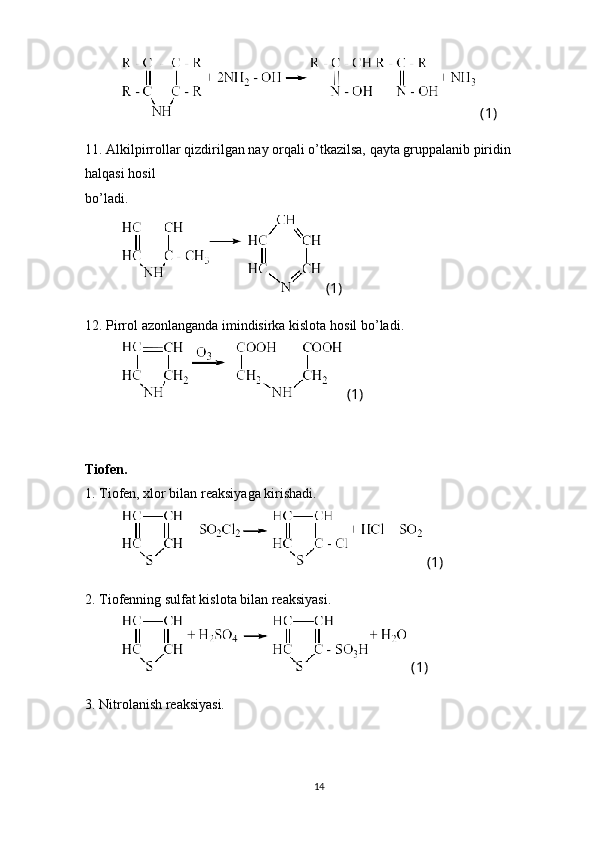  (1)
11. Alkilpirrollar qizdirilgan nay orqali o’tkazilsa, qayta gruppalanib piridin 
halqasi hosil 
bo’ladi.
 (1)
1 2 . Pirrol azonlanganda imindisirka kislota  h osil bo’ladi.
 (1)
Tiofen.
1. Tiofen, xlor bilan reaksiyaga kirishadi.
 (1)
2. Tiofenning sulfat kislota bilan reaksiyasi.
 (1)
3. Nitrolanish reaksiyasi.
14 
