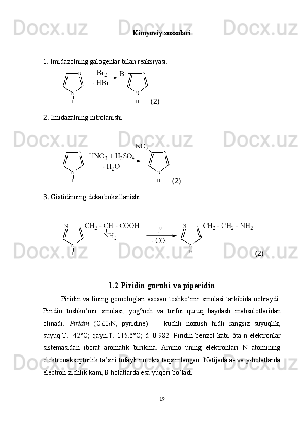 Kimyoviy xossalari
1. Imidazolning galogenlar bilan reaksiyasi.
 (2)
2.  Imidazalning nitrolanishi.
 (2)
3.  Gistidinning dekarboksillanishi.
 (2)
1.2 Piridin guruhi va piperidin
Piridin va lining gomologlari asosan toshko‘mir smolasi tarkibida   uchraydi.
Piridin   toshko‘mir   smolasi,   yog^och   va   torfni   quruq   haydash   mahsulotlaridan
olinadi.   Piridin   (C
5 H
5 N,   pyridine)   —   kuchli   noxush   hidli   rangsiz   suyuqlik,
suyuq.T.   -42°C;   qayn.T.   115.6°C;   d=0.982.   Piridin   benzol   kabi   6ta   n-elektronlar
sistemasidan   iborat   aromatik   birikma.   Ammo   uning   elektronlari   N   atomining
elektronakseptorlik   ta’siri tufayli notekis taqsimlangan. Natijada a- va y-holatlarda
electron   zichlik kam, ß-holatlarda esa yuqori bo’ladi:
19 