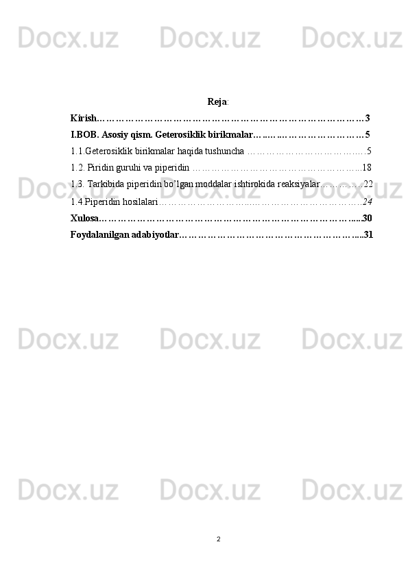 Reja :
     Kirish…………………………………………………………………………3
     I.BOB. Asosiy qism.   Geterosiklik birikmalar…..….………………………5
1.1.Geterosiklik birikmalar haqida tushuncha ……………… … ………….….5
1.2. Piridin guruhi va piperidin ……………………………………………...18
     1.3.  Tarkibida piperidin bo’lgan moddalar ishtirokida reaksiyalar………….. 22
1.4.Piperidin hosilalari………………………...…………………………….. 24
Xu losa……………………………………………………………………......30
Foydalanilgan adabiyotlar……………………………………………….....31
2 