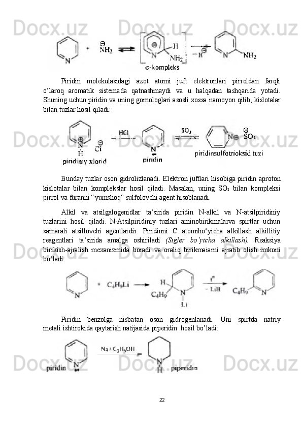 Piridin   molekulasidagi   azot   atomi   juft   elektronlari   pirroldan   farqli
o‘laroq   aromatik   sistemada   qatnashmaydi   va   u   halqadan   tashqarida   yotadi.
Shuning uchun piridin va uning gomologlari asosli xossa   namoyon qilib, kislotalar
bilan tuzlar hosil qiladi:
Bunday tuzlar oson gidrolizlanadi.   Elektron juftlari hisobiga piridin aproton
kislotalar   bilan   komplekslar   hosil   qiladi.   Masalan,   uning   SO
3   bilan   kompleksi
pirrol va   furanni “yumshoq” sulfolovchi agent hisoblanadi.
Alkil   va   atsilgalogenidlar   ta’sirida   piridin   N-alkil   va   N-atsilpiridiniy
tuzlarini   hosil   qiladi.   N-Atsilpiridiniy   tuzlari   aminobirikmalarva   spirtlar   uchun
samarali   atsillovchi   agentlardir.   Piridinni   C   atomiho‘yicha   alkillash   alkillitiy
reagentlari   ta’sirida   amalga   oshiriladi   (Sigler   bo‘yicha   alkillash).   Reaksiya
birikish-ajralish   mexanizmida   boradi   va   oraliq   birikmaiarni   ajratib   olish   imkoni
bo‘ladi.
Piridin   benzolga   nisbatan   oson   gidrogenlanadi.   Uni   spirtda   natriy
metali ishtirokida qaytarish natijasida piperidin  hosil bo’ladi:  
 
22 